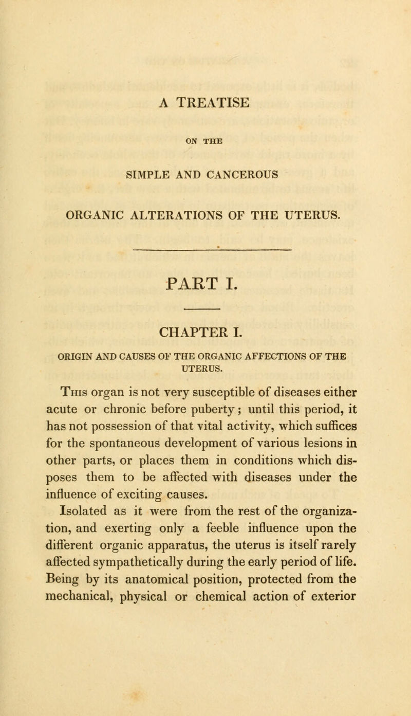 A TREATISE ON THE SIMPLE AND CANCEROUS ORGANIC ALTERATIONS OF THE UTERUS. PART I. CHAPTER I. ORIGIN AND CAUSES OF THE ORGANIC AFFECTIONS OF THE UTERUS. This organ is not very susceptible of diseases either acute or chronic before puberty; until this period, it has not possession of that vital activity, which suffices for the spontaneous development of various lesions in other parts, or places them in conditions which dis- poses them to be affected with diseases under the influence of exciting causes. Isolated as it were from the rest of the organiza- tion, and exerting only a feeble influence upon the different organic apparatus, the uterus is itself rarely affected sympathetically during the early period of life. Being by its anatomical position, protected from the mechanical, physical or chemical action of exterior