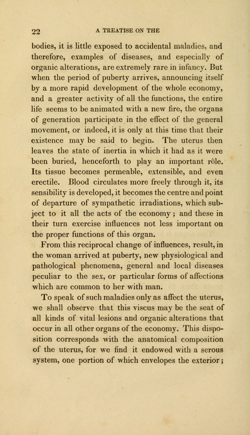 bodies, it is little exposed to accidental maladies, and therefore, examples of diseases, and especially of organic alterations, are extremely rare in infancy. But when the period of puberty arrives, announcing itself by a more rapid development of the whole economy, and a greater activity of all the functions, the entire life seems to be animated with a new fire, the organs of generation participate in the effect of the general movement, or indeed, it is only at this time that their existence may be said to begin. The uterus then leaves the state of inertia in which it had as it were been buried, henceforth to play an important role. Its tissue becomes permeable, extensible, and even erectile. Blood circulates more freely through it, its sensibility is developed, it becomes the centre and point of departure of sympathetic irradiations, which sub- ject to it all the acts of the economy ; and these in their turn exercise influences not less important on the proper functions of this organ. From this reciprocal change of influences, result, in the woman arrived at puberty, new physiological and pathological phenomena, general and local diseases peculiar to the sex, or particular forms of affections which are common to her with man. To speak of such maladies only as affect the uterus, we shall observe that this viscus may be the seat of all kinds of vital lesions and organic alterations that occur in all other organs of the economy. This dispo- sition corresponds with the anatomical composition of the uterus, for we find it endowed with a serous system, one portion of which envelopes the exterior;