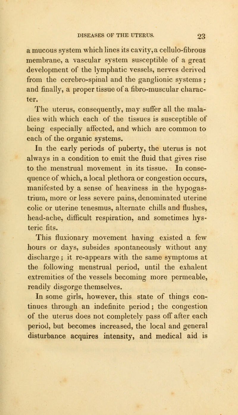 a mucous system which lines its cavity,a cellulo-fibrous membrane, a vascular system susceptible of a great development of the lymphatic vessels, nerves derived from the cerebro-spinal and the ganglionic systems ; and finally, a proper tissue of a fibro-muscular charac- ter. The uterus, consequently, may suffer all the mala- dies with which each of the tissues is susceptible of being especially affected, and which are common to each of the organic systems. In the early periods of puberty, the uterus is not always in a condition to emit the fluid that gives rise to the menstrual movement in its tissue. In conse- quence of which, a local plethora or congestion occurs, manifested by a sense of heaviness in the hypogas- trium, more or less severe pains, denominated uterine colic or uterine tenesmus, alternate chills and flushes, head-ache, difficult respiration, and sometimes hys- teric fits. This fluxionary movement having existed a few hours or days, subsides spontaneously without any discharge; it re-appears with the same symptoms at the following menstrual period, until the exhalent extremities of the vessels becoming more permeable, readily disgorge themselves. In some girls, however, this state of things con- tinues through an indefinite period; the congestion of the uterus does not completely pass off after each period, but becomes increased, the local and general disturbance acquires intensity, and medical aid is