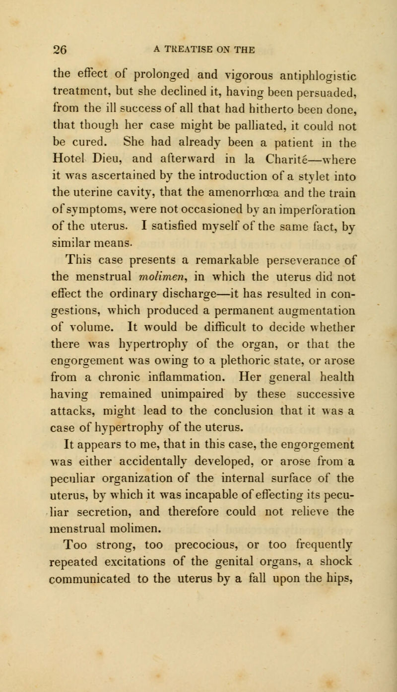 the effect of prolonged and vigorous antiphlogistic treatment, but she declined it, having been persuaded, from the ill success of all that had hitherto been done, that though her case might be palliated, it could not be cured. She had already been a patient in the Hotel Dieu, and afterward in la Charite—where it was ascertained by the introduction of a stylet into the uterine cavity, that the amenorrhcea and the train of symptoms, were not occasioned by an imperforation of the uterus. I satisfied myself of the same fact, by similar means. This case presents a remarkable perseverance of the menstrual molimen, in which the uterus did not effect the ordinary discharge—it has resulted in con- gestions, which produced a permanent augmentation of volume. It would be difficult to decide whether there was hypertrophy of the organ, or that the engorgement was owing to a plethoric state, or arose from a chronic inflammation. Her general health having remained unimpaired by these successive attacks, might lead to the conclusion that it was a case of hypertrophy of the uterus. It appears to me, that in this case, the engorgement was either accidentally developed, or arose from a peculiar organization of the internal surface of the uterus, by which it was incapable of effecting its pecu- liar secretion, and therefore could not relieve the menstrual molimen. Too strong, too precocious, or too frequently repeated excitations of the genital organs, a shock communicated to the uterus by a fall upon the hips,