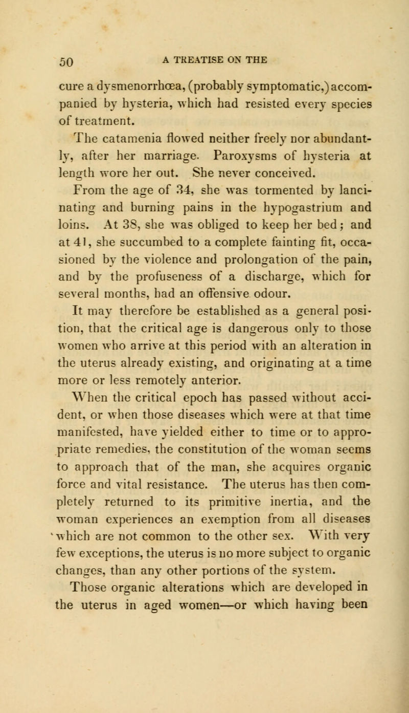 cure a dysmenorrhcea, (probably symptomatic,) accom- panied by hysteria, which had resisted every species of treatment. The catamenia flowed neither freely nor abundant- ly, after her marriage. Paroxysms of hysteria at length wore her out. She never conceived. From the age of 34, she was tormented by lanci- nating and burning pains in the hypogastrium and loins. At 38, she was obliged to keep her bed; and at 41, she succumbed to a complete fainting fit, occa- sioned by the violence and prolongation of the pain, and by the profuseness of a discharge, which for several months, had an offensive odour. It may therefore be established as a general posi- tion, that the critical age is dangerous onlv to those women who arrive at this period with an alteration in the uterus already existing, and originating at a time more or less remotely anterior. When the critical epoch has passed without acci- dent, or when those diseases which were at that time manifested, have yielded either to time or to appro- priate remedies, the constitution of the woman seems to approach that of the man, she acquires organic force and vital resistance. The uterus has then com- pletely returned to its primitive inertia, and the woman experiences an exemption from all diseases which are not common to the other sex. W ith very few exceptions, the uterus is no more subject to organic changes, than any other portions of the system. Those organic alterations which are developed in the uterus in aged women—or which having been