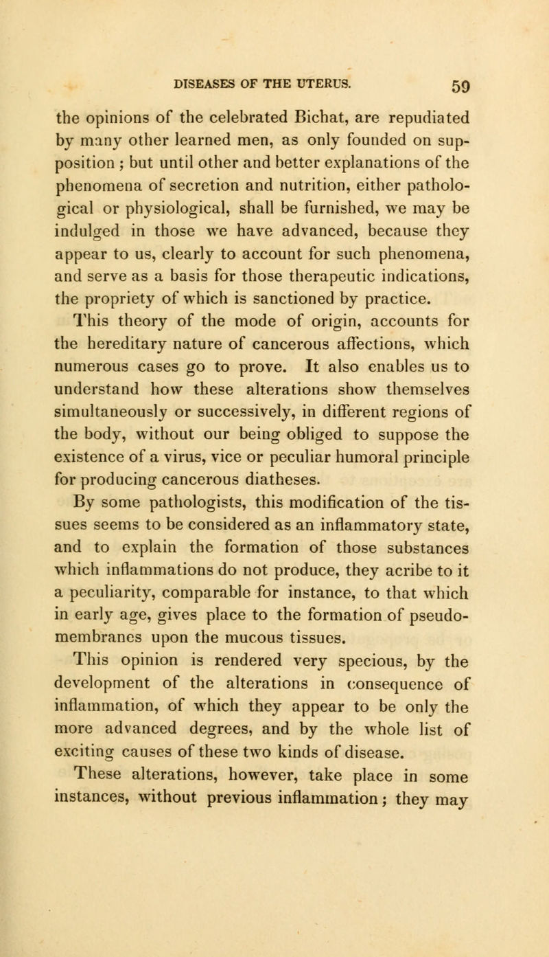 the opinions of the celebrated Bichat, are repudiated by many other learned men, as only founded on sup- position ; but until other and better explanations of the phenomena of secretion and nutrition, either patholo- gical or physiological, shall be furnished, we may be indulged in those we have advanced, because they appear to us, clearly to account for such phenomena, and serve as a basis for those therapeutic indications, the propriety of which is sanctioned by practice. This theory of the mode of origin, accounts for the hereditary nature of cancerous affections, which numerous cases go to prove. It also enables us to understand how these alterations show themselves simultaneously or successively, in different regions of the body, without our being obliged to suppose the existence of a virus, vice or peculiar humoral principle for producing cancerous diatheses. By some pathologists, this modification of the tis- sues seems to be considered as an inflammatory state, and to explain the formation of those substances which inflammations do not produce, they acribe to it a peculiarity, comparable for instance, to that which in early age, gives place to the formation of pseudo- membranes upon the mucous tissues. This opinion is rendered very specious, by the development of the alterations in consequence of inflammation, of which they appear to be only the more advanced degrees, and by the whole list of exciting causes of these two kinds of disease. These alterations, however, take place in some instances, without previous inflammation; they may
