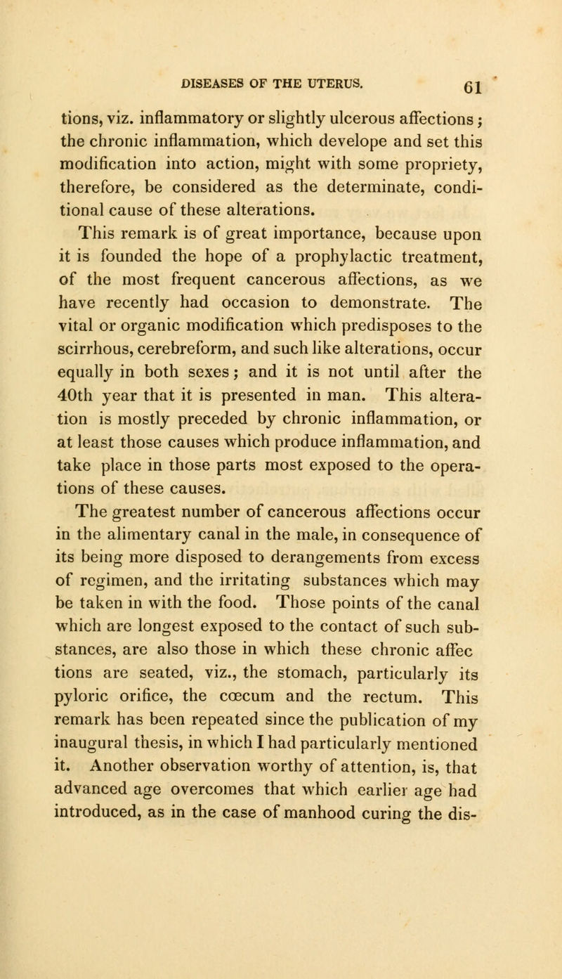 tions, viz. inflammatory or slightly ulcerous affections; the chronic inflammation, which develope and set this modification into action, might with some propriety, therefore, be considered as the determinate, condi- tional cause of these alterations. This remark is of great importance, because upon it is founded the hope of a prophylactic treatment, of the most frequent cancerous affections, as we have recently had occasion to demonstrate. The vital or organic modification which predisposes to the scirrhous, cerebreform, and such like alterations, occur equally in both sexes; and it is not until after the 40th year that it is presented in man. This altera- tion is mostly preceded by chronic inflammation, or at least those causes which produce inflammation, and take place in those parts most exposed to the opera- tions of these causes. The greatest number of cancerous affections occur in the alimentary canal in the male, in consequence of its being more disposed to derangements from excess of regimen, and the irritating substances which may be taken in with the food. Those points of the canal which are longest exposed to the contact of such sub- stances, are also those in which these chronic affec tions are seated, viz., the stomach, particularly its pyloric orifice, the ccecum and the rectum. This remark has been repeated since the publication of my inaugural thesis, in which I had particularly mentioned it. Another observation worthy of attention, is, that advanced age overcomes that which earlier age had introduced, as in the case of manhood curing the dis-