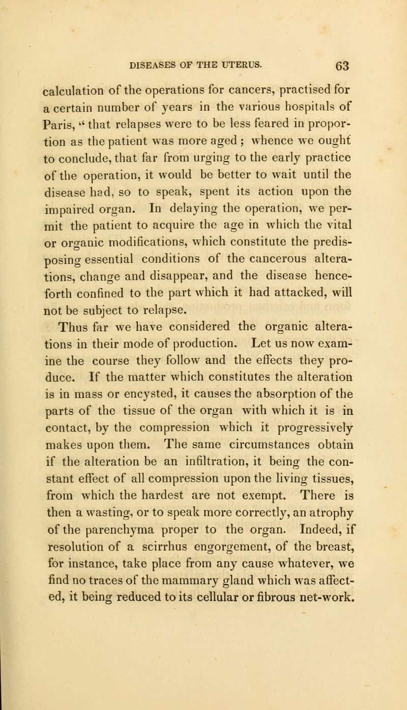 calculation of the operations for cancers, practised for a certain number of years in the various hospitals of Paris, that relapses were to be less feared in propor- tion as the patient was more aged ; whence we ought to conclude, that far from urging to the early practice of the operation, it would be better to wait until the disease had, so to speak, spent its action upon the impaired organ. In delaying the operation, we per- mit the patient to acquire the age in which the vital or organic modifications, which constitute the predis- posing essential conditions of the cancerous altera- tions, change and disappear, and the disease hence- forth confined to the part which it had attacked, will not be subject to relapse. Thus far we have considered the organic altera- tions in their mode of production. Let us now exam- ine the course they follow and the effects they pro- duce. If the matter which constitutes the alteration is in mass or encysted, it causes the absorption of the parts of the tissue of the organ with which it is in contact, by the compression which it progressively makes upon them. The same circumstances obtain if the alteration be an infiltration, it being the con- stant effect of all compression upon the living tissues, from which the hardest are not exempt. There is then a wasting, or to speak more correctly, an atrophy of the parenchyma proper to the organ. Indeed, if resolution of a scirrhus engorgement, of the breast, for instance, take place from any cause whatever, we find no traces of the mammary gland which was affect- ed, it being reduced to its cellular or fibrous net-work.