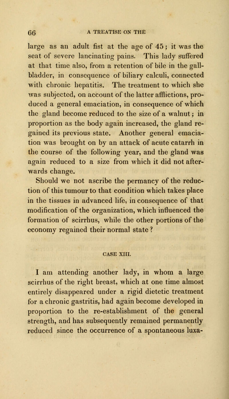 large as an adult fist at the age of 45; it was the seat of severe lancinating pains. This lady suffered at that time also, from a retention of bile in the gall- bladder, in consequence of biliary calculi, connected with chronic hepatitis. The treatment to which she was subjected, on account of the latter afflictions, pro- duced a general emaciation, in consequence of which the gland become reduced to the size of a walnut; in proportion as the body again increased, the gland re- gained its previous state. Another general emacia- tion was brought on by an attack of acute catarrh in the course of the following year, and the gland was again reduced to a size from which it did not after- wards change. Should we not ascribe the permancy of the reduc- tion of this tumour to that condition which takes place in the tissues in advanced life, in consequence of that modification of the organization, which influenced the formation of scirrhus, while the other portions of the economy regained their normal state ? CASE XIII. I am attending another lady, in whom a large scirrhus of the right breast, which at one time almost entirely disappeared under a rigid dietetic treatment for a chronic gastritis, had again become developed in proportion to the re-establishment of the general strength, and has subsequently remained permanently reduced since the occurrence of a spontaneous luxa-