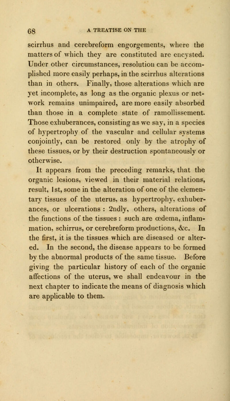 scirrhus and cerebreform engorgements, where the matters of which they are constituted are encysted. Under other circumstances, resolution can be accom- plished more easily perhaps, in the scirrhus alterations than in others. Finally, those alterations which are yet incomplete, as long as the organic plexus or net- work remains unimpaired, are more easily absorbed than those in a complete state of ramollissement. Those exhuberances, consisting as we say, in a species of hypertrophy of the vascular and cellular systems conjointly, can be restored only by the atrophy of these tissues, or by their destruction spontaneously or otherwise. It appears from the preceding remarks, that the organic lesions, viewed in their material relations, result, 1st, some in the alteration of one of the elemen- tary tissues of the uterus, as hypertrophy, exhuber- ances, or ulcerations : 2ndly, others, alterations of the functions of the tissues : such are oedema, inflam- mation, schirrus, or cerebreform productions, &c. In the first, it is the tissues which are diseased or alter- ed. In the second, the disease appears to be formed by the abnormal products of the same tissue. Before giving the particular history of each of the organic affections of the uterus, we shall endeavour in the next chapter to indicate the means of diagnosis which are applicable to them.