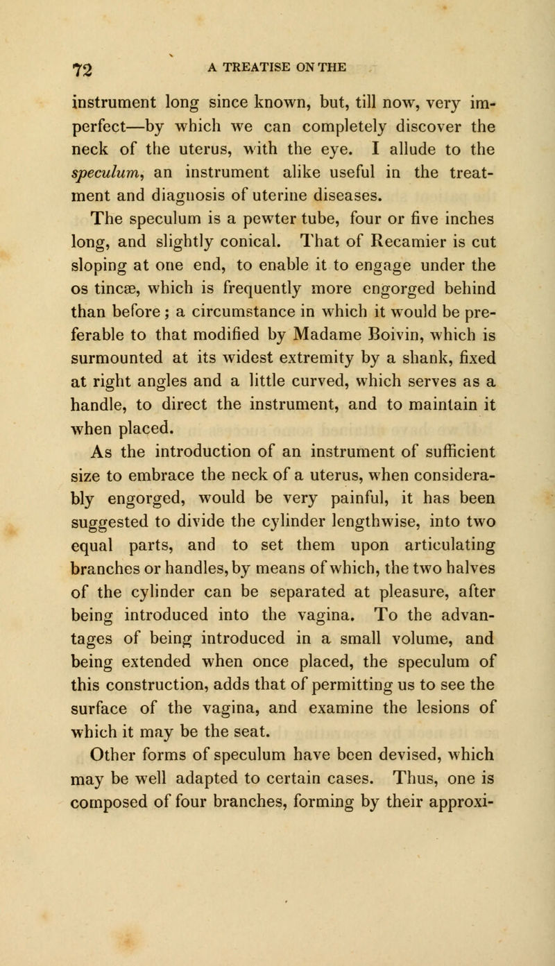 instrument long since known, but, till now, very im- perfect—by which we can completely discover the neck of the uterus, with the eye. I allude to the speculum, an instrument alike useful iu the treat- ment and diagnosis of uterine diseases. The speculum is a pewter tube, four or five inches long, and slightly conical. That of Recamier is cut sloping at one end, to enable it to engage under the os tincse, which is frequently more engorged behind than before; a circumstance in which it would be pre- ferable to that modified by Madame Boivin, which is surmounted at its widest extremity by a shank, fixed at right angles and a little curved, which serves as a handle, to direct the instrument, and to maintain it when placed. As the introduction of an instrument of sufficient size to embrace the neck of a uterus, when considera- bly engorged, would be very painful, it has been suggested to divide the cylinder lengthwise, into two equal parts, and to set them upon articulating branches or handles, by means of which, the two halves of the cylinder can be separated at pleasure, after being introduced into the vagina. To the advan- tages of being introduced in a small volume, and being extended when once placed, the speculum of this construction, adds that of permitting us to see the surface of the vagina, and examine the lesions of which it may be the seat. Other forms of speculum have been devised, which may be well adapted to certain cases. Thus, one is composed of four branches, forming by their approxi-