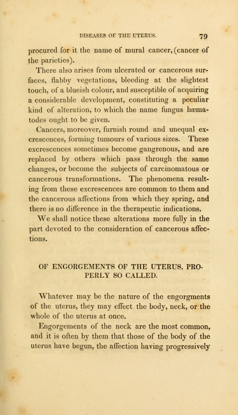 procured for it the name of mural cancer, (cancer of the parieties). There also arises from ulcerated or cancerous sur- faces, flabby vegetations, bleeding at the slightest touch, of a blueish colour, and susceptible of acquiring a considerable development, constituting a peculiar kind of alteration, to which the name fungus hsema- todes ought to be given. Cancers, moreover, furnish round and unequal ex- crescences, forming tumours of various sizes. These excrescences sometimes become gangrenous, and are replaced by others which pass through the same changes, or become the subjects of carcinomatous or cancerous transformations. The phenomena result- ing from these excrescences are common to them and the cancerous affections from which they spring, and there is no difference in the therapeutic indications. We shall notice these alterations more fully in the part devoted to the consideration of cancerous affec- tions. OF ENGORGEMENTS OF THE UTERUS, PRO- PERLY SO CALLED. Whatever may be the nature of the engorgments of the uterus, they may effect the body, neck, or the whole of the uterus at once. Engorgements of the neck are the most common, and it is often by them that those of the body of the uterus have begun, the affection having progressively