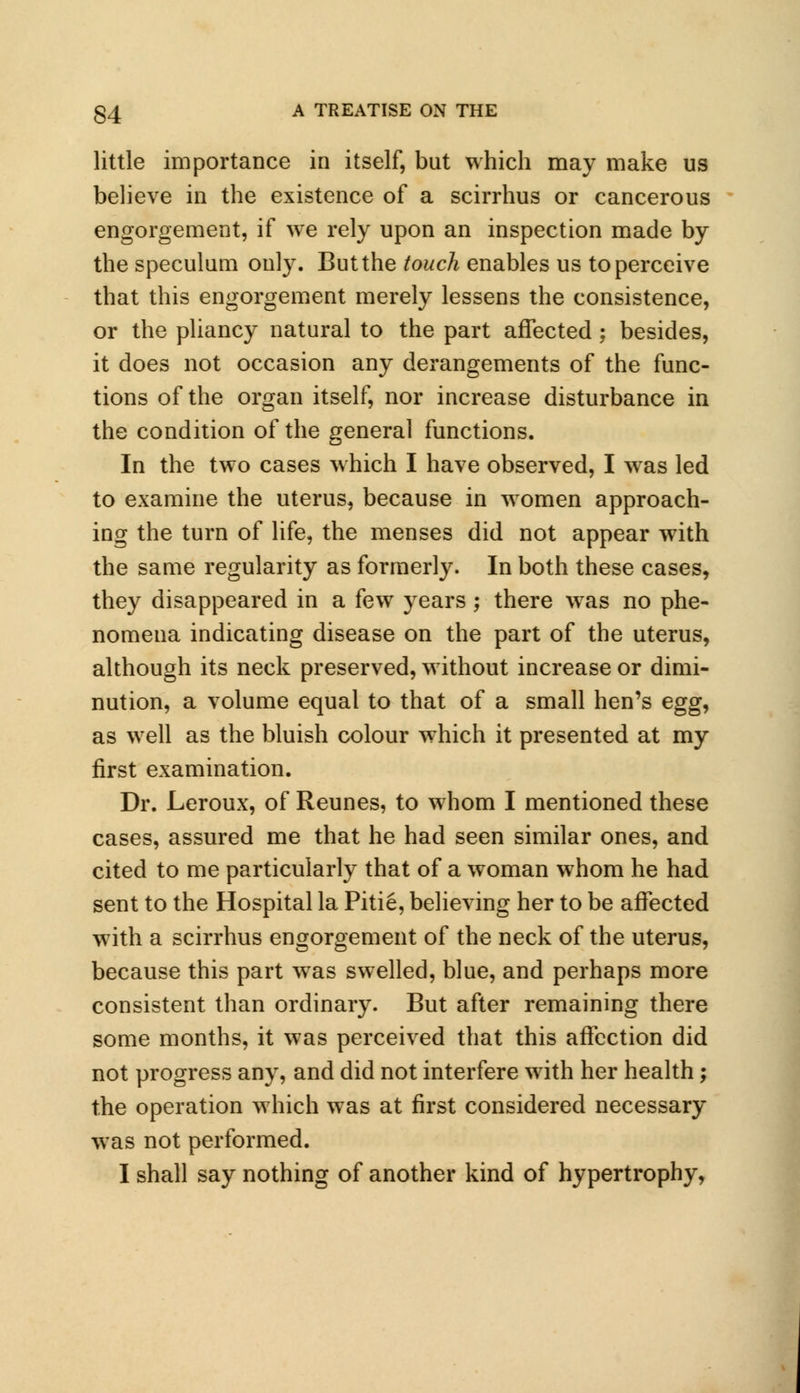 little importance in itself, but which may make us believe in the existence of a scirrhus or cancerous engorgement, if we rely upon an inspection made by the speculum only. But the touch enables us to perceive that this engorgement merely lessens the consistence, or the pliancy natural to the part affected ; besides, it does not occasion any derangements of the func- tions of the organ itself, nor increase disturbance in the condition of the general functions. In the two cases which I have observed, I was led to examine the uterus, because in women approach- ing the turn of life, the menses did not appear with the same regularity as formerly. In both these cases, they disappeared in a few years; there wras no phe- nomena indicating disease on the part of the uterus, although its neck preserved, without increase or dimi- nution, a volume equal to that of a small hen's egg^ as well as the bluish colour which it presented at my first examination. Dr. Leroux, of Reunes, to whom I mentioned these cases, assured me that he had seen similar ones, and cited to me particularly that of a woman whom he had sent to the Hospital la Pitie, believing her to be affected with a scirrhus engorgement of the neck of the uterus, because this part was swelled, blue, and perhaps more consistent than ordinary. But after remaining there some months, it was perceived that this affection did not progress any, and did not interfere with her health; the operation which was at first considered necessary was not performed. I shall say nothing of another kind of hypertrophy,