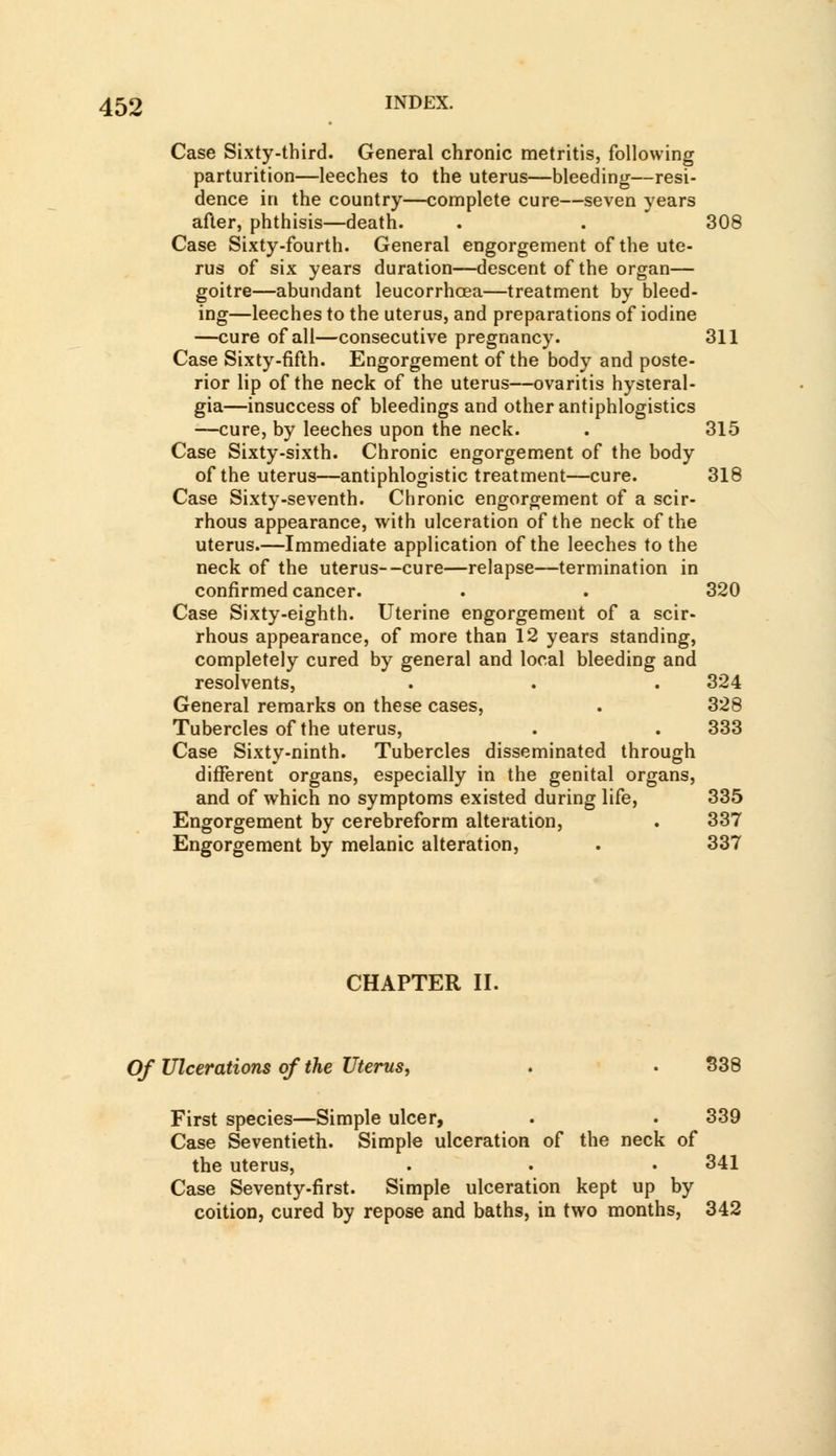 Case Sixty-third. General chronic metritis, following parturition—leeches to the uterus—bleeding—resi- dence in the country—complete cure—seven years after, phthisis—death. . . 308 Case Sixty-fourth. General engorgement of the ute- rus of six years duration—descent of the organ— goitre—abundant leucorrhcea—treatment by bleed- ing—leeches to the uterus, and preparations of iodine —cure of all—consecutive pregnancy. 311 Case Sixty-fifth. Engorgement of the body and poste- rior lip of the neck of the uterus—ovaritis hysteral- gia—insuccess of bleedings and other antiphlogistics —cure, by leeches upon the neck. . 315 Case Sixty-sixth. Chronic engorgement of the body of the uterus—antiphlogistic treatment—cure. 318 Case Sixty-seventh. Chronic engorgement of a scir- rhous appearance, with ulceration of the neck of the uterus.—Immediate application of the leeches to the neck of the uterus--cure—relapse—termination in confirmed cancer. . . 320 Case Sixty-eighth. Uterine engorgement of a scir- rhous appearance, of more than 12 years standing, completely cured by general and local bleeding and resolvents, . . . 324 General remarks on these cases, . 328 Tubercles of the uterus, . . 333 Case Sixty-ninth. Tubercles disseminated through different organs, especially in the genital organs, and of which no symptoms existed during life, 335 Engorgement by cerebreform alteration, . 337 Engorgement by melanic alteration, . 337 CHAPTER II. Of Ulcerations of the Uterus, . . 338 First species—Simple ulcer, . 339 Case Seventieth. Simple ulceration of the neck of the uterus, . . • 341 Case Seventy-first. Simple ulceration kept up by coition, cured by repose and baths, in two months, 342