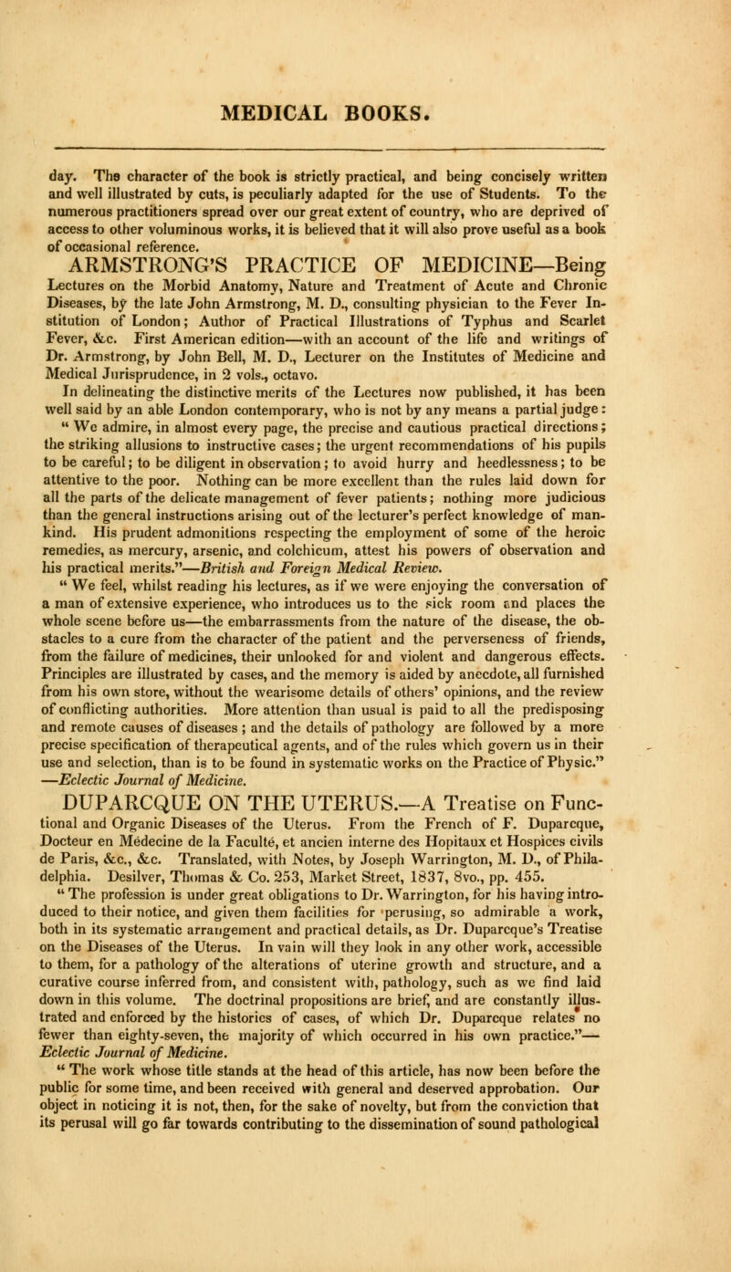 day. The character of the book is strictly practical, and being concisely written and well illustrated by cuts, is peculiarly adapted for the use of Students. To the numerous practitioners spread over our great extent of country, who are deprived of access to other voluminous works, it is believed that it will also prove useful as a book of occasional reference. ARMSTRONG'S PRACTICE OF MEDICINE—Being Lectures on the Morbid Anatomy, Nature and Treatment of Acute and Chronic Diseases, by the late John Armstrong, M. D., consulting physician to the Fever In- stitution of London; Author of Practical Illustrations of Typhus and Scarlet Fever, &c. First American edition—with an account of the life and writings of Dr. Armstrong, by John Bell, M. D., Lecturer on the Institutes of Medicine and Medical Jurisprudence, in 2 vols., octavo. In delineating the distinctive merits of the Lectures now published, it has been well said by an able London contemporary, who is not by any means a partial judge:  We admire, in almost every page, the precise and cautious practical directions; the striking allusions to instructive cases; the urgent recommendations of his pupils to be careful; to be diligent in observation; to avoid hurry and heedlessness; to be attentive to the poor. Nothing can be more excellent than the rules laid down for all the parts of the delicate management of fever patients; nothing more judicious than the general instructions arising out of the lecturer's perfect knowledge of man- kind. His prudent admonitions respecting the employment of some of the heroic remedies, as mercury, arsenic, and colchicum, attest his powers of observation and his practical merits.—British and Foreign Medical Review.  We feel, whilst reading his lectures, as if we were enjoying the conversation of a man of extensive experience, who introduces us to the sick room e.nd places the whole scene before us—the embarrassments from the nature of the disease, the ob- stacles to a cure from the character of the patient and the perverseness of friends, from the failure of medicines, their unlooked for and violent and dangerous effects. Principles are illustrated by cases, and the memory is aided by anecdote, all furnished from his own store, without the wearisome details of others' opinions, and the review of conflicting authorities. More attention than usual is paid to all the predisposing and remote causes of diseases; and the details of pathology are followed by a more precise specification of therapeutical agents, and of the rules which govern us in their use and selection, than is to be found in systematic works on the Practice of Physic. —Eclectic Journal of Medicine. DUPARCQUE ON THE UTERUS.^-A Treatise on Fune- tional and Organic Diseases of the Uterus. From the French of F. Duparcque, Docteur en Medecine de la Faculte, et ancien interne des Hopitaux et Hospices civils de Paris, &c, &c. Translated, with Notes, by Joseph Warrington, M. D., of Phila- delphia. Desilver, Thomas & Co. 253, Market Street, 1837, 8vo., pp. 455.  The profession is under great obligations to Dr. Warrington, for his having intro- duced to their notice, and given them facilities for perusing, so admirable a work, both in its systematic arrangement and practical details, as Dr. Duparcque's Treatise on the Diseases of the Uterus. In vain will they look in any other work, accessible to them, for a pathology of the alterations of uterine growth and structure, and a curative course inferred from, and consistent with, pathology, such as we find laid down in this volume. The doctrinal propositions are brief, and are constantly illus- trated and enforced by the histories of cases, of which Dr. Duparcque relates no fewer than eighty-seven, the majority of which occurred in his own practice.— Eclectic Journal of Medicine.  The work whose title stands at the head of this article, has now been before the public for some time, and been received with general and deserved approbation. Our object in noticing it is not, then, for the sake of novelty, but from the conviction that its perusal will go far towards contributing to the dissemination of sound pathological