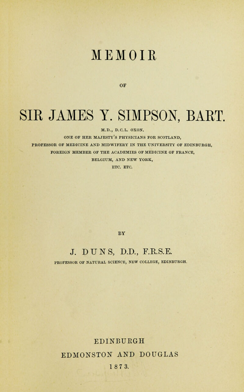 MEMOIR OF SIR JAMES Y. SIMPSON, BART. M.D., D.C.L. OXON. ONE OF HER MAJESTY'S PHYSICIANS FOR SCOTLAND, PROFESSOR OF MEDICINE AND MIDWIFERY IN THE UNIVERSITY OF EDINBURGH, FOREIGN MEMBER OF THE ACADEMIES OF MEDICINE OF FRANCE, BELGIUM, AND NEW YORK, ETC. ETC. BY J. DUNS, D.D., F.RS.E. PROFESSOR OF NATURAL SCIENCE, NEW COLLEGE, EDINBURGH. EDINBURGH EDMONSTON AND DOUGLAS