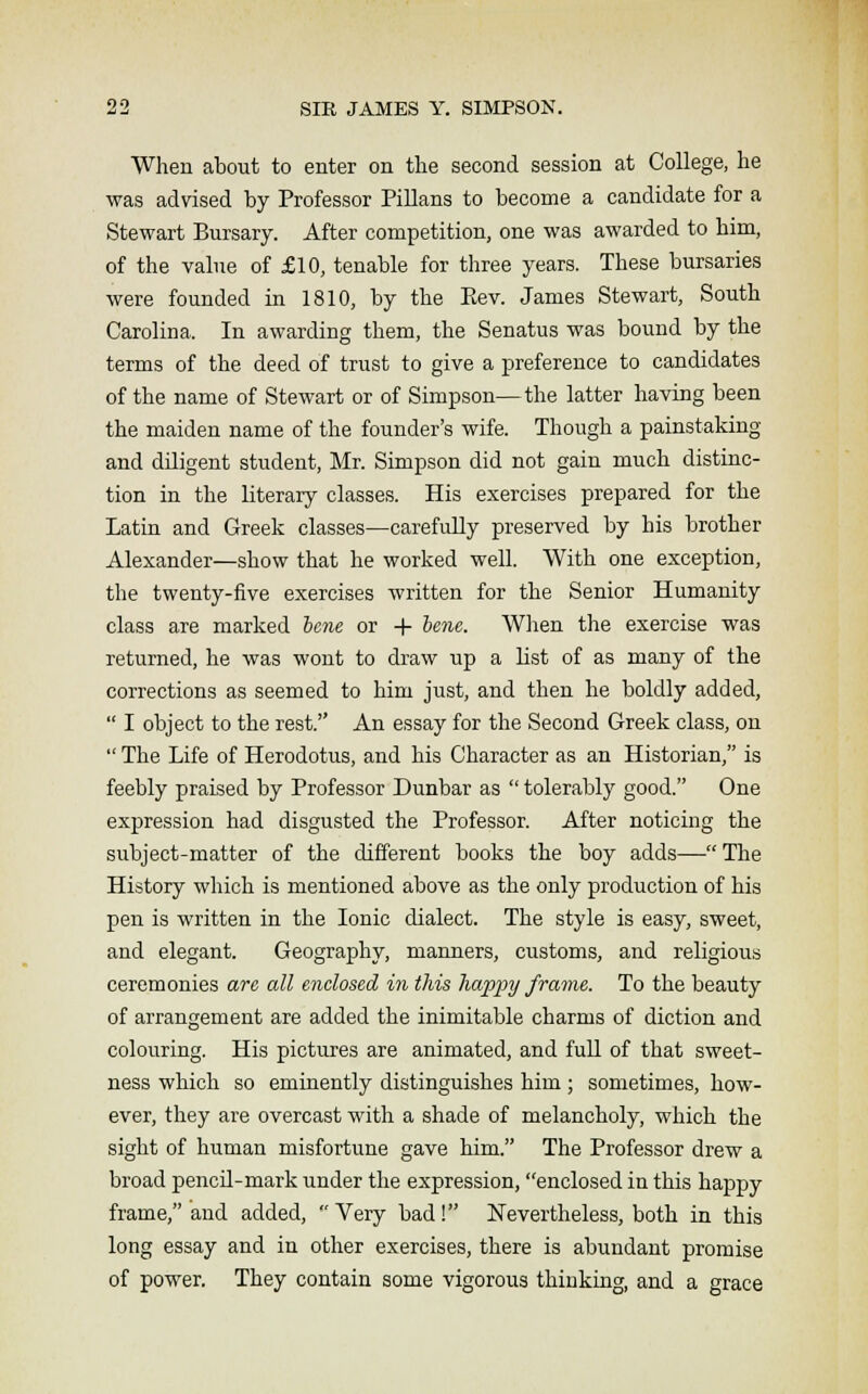 When about to enter on the second session at College, he was advised by Professor Pillans to become a candidate for a Stewart Bursary. After competition, one was awarded to him, of the value of £10, tenable for three years. These bursaries were founded in 1810, by the Eev. James Stewart, South Carolina, In awarding them, the Senatus was bound by the terms of the deed of trust to give a preference to candidates of the name of Stewart or of Simpson—the latter having been the maiden name of the founder's wife. Though a painstaking and diligent student, Mr. Simpson did not gain much distinc- tion in the literary classes. His exercises prepared for the Latin and Greek classes—carefully preserved by his brother Alexander—show that he worked well. With one exception, the twenty-five exercises written for the Senior Humanity class are marked bene or + bene. When the exercise was returned, he was wont to draw up a list of as many of the corrections as seemed to him just, and then he boldly added,  I object to the rest. An essay for the Second Greek class, on  The Life of Herodotus, and his Character as an Historian, is feebly praised by Professor Dunbar as  tolerably good. One expression had disgusted the Professor. After noticing the subject-matter of the different books the boy adds— The History which is mentioned above as the only production of his pen is written in the Ionic dialect. The style is easy, sweet, and elegant. Geography, manners, customs, and religious ceremonies are all enclosed in this happy frame. To the beauty of arrangement are added the inimitable charms of diction and colouring. His pictures are animated, and full of that sweet- ness which so eminently distinguishes him ; sometimes, how- ever, they are overcast with a shade of melancholy, which the sight of human misfortune gave him. The Professor drew a broad pencil-mark under the expression, enclosed in this happy frame, and added,  Very bad! Nevertheless, both in this long essay and in other exercises, there is abundant promise of power. They contain some vigorous thinking, and a grace