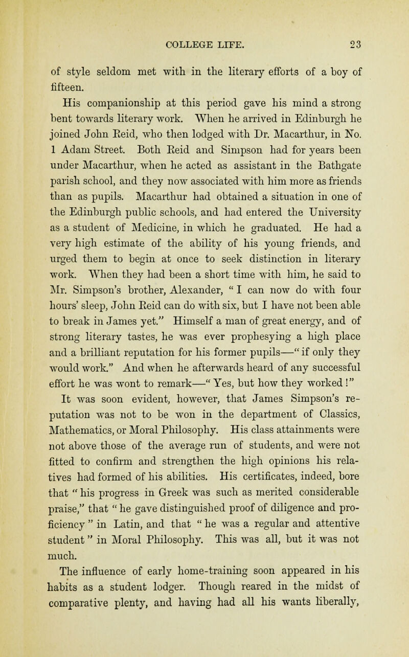 of style seldom met with in the literary efforts of a boy of fifteen. His companionship at this period gave his mind a strong bent towards literary work. When he arrived in Edinburgh he joined John Eeid, who then lodged with Dr. Macarthur, in No. 1 Adam Street. Both Eeid and Simpson had for years been under Macarthur, when he acted as assistant in the Bathgate parish school, and they now associated with him more as friends than as pupils. Macarthur had obtained a situation in one of the Edinburgh public schools, and had entered the University as a student of Medicine, in which he graduated. He had a very high estimate of the ability of his young friends, and urged them to begin at once to seek distinction in literary work. When they had been a short time with him, he said to Mr. Simpson's brother, Alexander,  I can now do with four hours' sleep, John Eeid can do with six, but I have not been able to break in James yet. Himself a man of great energy, and of strong literary tastes, he was ever prophesying a high place and a brilliant reputation for his former pupils— if only they would work. And when he afterwards heard of any successful effort he was wont to remark— Yes, but how they worked! It was soon evident, however, that James Simpson's re- putation was not to be won in the department of Classics, Mathematics, or Moral Philosophy. His class attainments were not above those of the average run of students, and were not fitted to confirm and strengthen the high opinions his rela- tives had formed of his abihties. His certificates, indeed, bore that  his progress in Greek was such as merited considerable praise, that  he gave distinguished proof of diligence and pro- ficiency  in Latin, and that  he was a regular and attentive student in Moral Philosophy. This was all, but it was not much. The influence of early home-training soon appeared in his habits as a student lodger. Though reared in the midst of comparative plenty, and having had all his wants liberally,