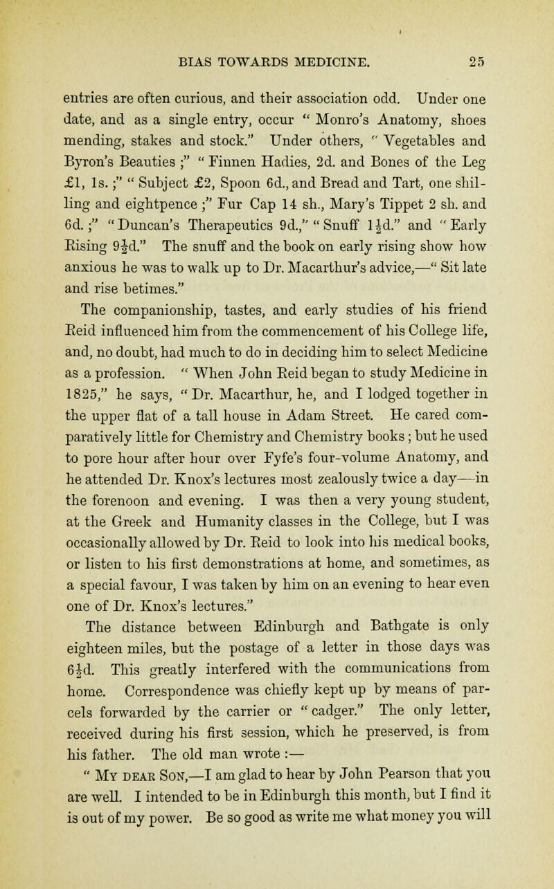 entries are often curious, and their association odd. Under one date, and as a single entry, occur  Monro's Anatomy, shoes mending, stakes and stock. Under others,  Vegetables and Byron's Beauties ;  Finnen Hadies, 2d. and Bones of the Leg £1, Is.;  Subject £2, Spoon 6d., and Bread and Tart, one shil- ling and eightpence ; Fur Cap 14 sh., Mary's Tippet 2 sh. and 6d.; Duncan's Therapeutics 9d.,Snuff l|d. and Early Bising 9 Jd. The snuff and the book on early rising show how anxious he was to walk up to Dr. Macarthur's advice,— Sit late and rise betimes. The companionship, tastes, and early studies of his friend Beid influenced him from the commencement of his College life, and, no doubt, had much to do in deciding him to select Medicine as a profession.  When John Beid began to study Medicine in 1825, he says,  Dr. Macarthur, he, and I lodged together in the upper flat of a tall house in Adam Street. He cared com- paratively little for Chemistry and Chemistry books; but he used to pore hour after hour over Fyfe's four-volume Anatomy, and he attended Dr. Knox's lectures most zealously twice a day—in the forenoon and evening. I was then a very young student, at the Greek and Humanity classes in the College, but I was occasionally allowed by Dr. Beid to look into his medical books, or listen to his first demonstrations at home, and sometimes, as a special favour, I was taken by him on an evening to hear even one of Dr. Knox's lectures. The distance between Edinburgh and Bathgate is only eighteen miles, but the postage of a letter in those days was 6^d. This greatly interfered with the communications from home. Correspondence was chiefly kept up by means of par- cels forwarded by the carrier or cadger. The only letter, received during his first session, which he preserved, is from his father. The old man wrote :—  My dear Son,—I am glad to hear by John Fearson that you are weU. I intended to be in Edinburgh this month, but I find it is out of my power. Be so good as write me what money you will