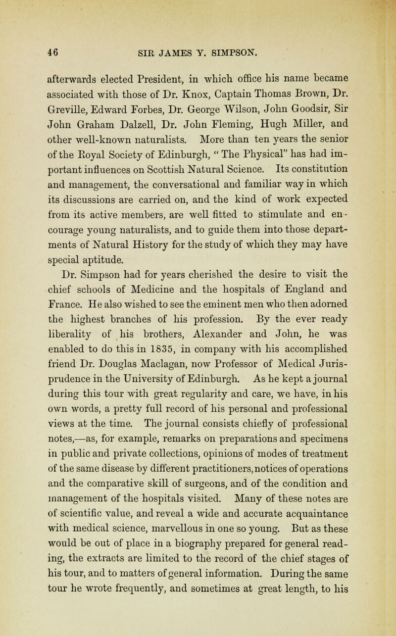 afterwards elected President, in which office his name became associated with those of Dr. Knox, Captain Thomas Brown, Dr. Greville, Edward Forbes, Dr. George Wilson, John Goodsir, Sir John Graham Dalzell, Dr. John Fleming, Hugh Miller, and other well-known naturalists. More than ten years the senior of the Royal Society of Edinburgh,  The Physical has had im- portant influences on Scottish Natural Science. Its constitution and management, the conversational and familiar way in which its discussions are carried on, and the kind of work expected from its active members, are well fitted to stimulate and en- courage young naturalists, and to guide them into those depart- ments of Natural History for the study of which they may have special aptitude. Dr. Simpson had for years cherished the desire to visit the chief schools of Medicine and the hospitals of England and France. He also wished to see the eminent men who then adorned the highest branches of his profession. By the ever ready liberality of his brothers, Alexander and John, he was enabled to do this in 1835, in company with his accomplished friend Dr. Douglas Maclagan, now Professor of Medical Juris- prudence in the University of Edinburgh. As he kept a journal during this tour with great regularity and care, we have, in his own words, a pretty full record of his personal and professional views at the time. The journal consists chiefly of professional notes,—as, for example, remarks on preparations and specimens in public and private collections, opinions of modes of treatment of the same disease by different practitioners, notices of operations and the comparative skill of surgeons, and of the condition and management of the hospitals visited. Many of these notes are of scientific value, and reveal a wide and accurate acquaintance with medical science, marvellous in one so young. But as these would be out of place in a biography prepared for general read- ing, the extracts are bmited to the record of the chief stages of his tour, and to matters of general information. During the same tour he wrote frequently, and sometimes at great length, to his