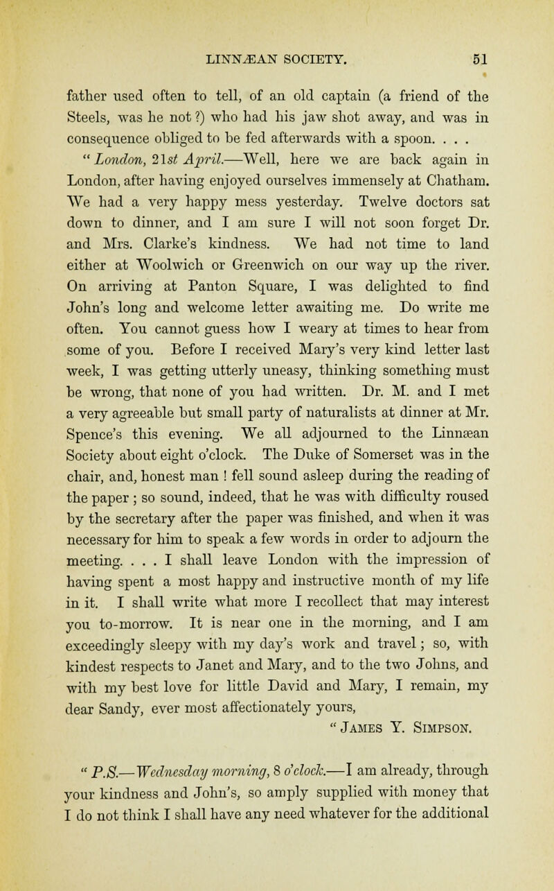 father used often to tell, of an old captain (a friend of the Steels, was he not ?) who had his jaw shot away, and was in consequence obliged to be fed afterwards with a spoon. . . .  London, list April.—Well, here we are back again in London, after having enjoyed ourselves immensely at Chatham. We had a very happy mess yesterday. Twelve doctors sat down to dinner, and I am sure I will not soon forget Dr. and Mrs. Clarke's kindness. We had not time to land either at Woolwich or Greenwich on our way up the river. On arriving at Panton Square, I was delighted to find John's long and welcome letter awaiting me. Do write me often. You cannot guess how I weary at times to hear from some of you. Before I received Mary's very kind letter last week, I was getting utterly uneasy, thinking something must be wrong, that none of you had written. Dr. M. and I met a very agreeable but small party of naturalists at dinner at Mr. Spence's this evening. We all adjourned to the Linnaean Society about eight o'clock. The Duke of Somerset was in the chair, and, honest man ! fell sound asleep during the reading of the paper ; so sound, indeed, that he was with difficulty roused by the secretary after the paper was finished, and when it was necessary for him to speak a few words in order to adjourn the meeting. ... I shall leave London with the impression of having spent a most happy and instructive month of my life in it. I shall write what more I recollect that may interest you to-morrow. It is near one in the morning, and I am exceedingly sleepy with my day's work and travel; so, with kindest respects to Janet and Mary, and to the two Johns, and with my best love for little David and Mary, I remain, my dear Sandy, ever most affectionately yours,  James Y. Simpson.  p.S.— Wednesday morning, 8 o'clock.—I am already, through your kindness and John's, so amply supplied with money that I do not think I shall have any need whatever for the additional