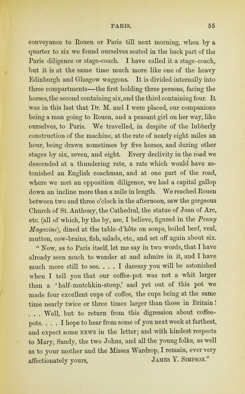conveyance to Eouen or Paris till next morning, when by a quarter to six we found ourselves seated in the back part of the Paris diligence or stage-coach. I have called it a stage-coach, but it is at the same time much more like one of the heavy Edinburgh and Glasgow waggons. It is divided internally into three compartments—the first holding three persons, facing the horses, the second containing six, and the third containing four. It was in this last that Dr. M. and I were placed, our companions being a man going to Eouen, and a peasant girl on her way, like ourselves, to Paris. We travelled, in despite of the lubberly construction of the machine, at the rate of nearly eight miles an hour, being drawn sometimes by five horses, and during other stages by six, seven, and eight. Every declivity in the road we descended at a thundering rate, a rate which would have as- tonished an English coachman, and at one part of the road, where we met an opposition diligence, we had a capital gallop down an incline more than a mile in length. We reached Eouen between two and three o'clock in the afternoon, saw the gorgeous Church of St. Anthony, the Cathedral, the statue of Joan of Arc, etc. (all of which, by the by, are, I believe, figured in the Penny Magazine), dined at the table-d'hote on soups, boiled beef, veal, mutton, cow-brains, fish, salads, etc., and set off again about six.  Now, as to Paris itself, let me say in two words, that I have already seen much to wonder at and admire in it, and I have much more still to see. ... I daresay you will be astonished when I tell, you that our coffee-pot was not a whit larger than a ' half-mutchkin-stoup,' and yet out of this pot we made four excellent cups of coffee, the cups being at the same time nearly twice or three times larger than those in Britain ! . . . Well, but to return from this digression about coffee- pots. ... I hope to hear from some of you next week at farthest, and expect some news in the letter; and with kindest respects to Mary, Sandy, the two Johns, and all the young folks, as well as to your mother and the Misses Wardrop, I remain, ever very affectionately yours, James Y. Simpson.