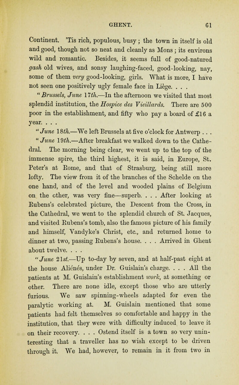 GHENT. Gl Continent. 'Tis rich, populous, busy; the town in itself is old and good, though not so neat and cleanly as Mons ; its environs wild and romantic. Besides, it seems full of good-natured gash old wives, and sonsy laughing-faced, good-looking, nay, some of them very good-looking, girls. What is more, I have not seen one positively ugly female face in Liege. . . .  Brussels, June 17th.—In the afternoon we visited that most splendid institution, the Hospice des Vieillards. There are 500 poor in the establishment, and fifty who pay a board of £16 a year. . . . June 18th.—We left Brussels at five o'clock for Antwerp . . . June 19th.—After breakfast we walked down to the Cathe- dral. The morning being clear, we went up to the top of the immense spire, the third highest, it is said, in Europe, St. Peter's at Eome, and that of Strasburg, being still more lofty. The view from it of the branches of the Schelde on the one hand, and of the level and wooded plains of Belgium on the other, was very fine—superb. . . . After looking at Bubens's celebrated picture, the Descent from the Cross, in the Cathedral, we went to the splendid church of St. Jacques, and visited Bubens's tomb, also the famous picture of his family and himself, Vandyke's Christ, etc., and returned home to dinner at two, passing Bubens's house. . . . Arrived in Ghent about twelve. . . . June 21st.—Up to-day by seven, and at half-past eight at the house Alienes, under Dr. Guislain's charge. . . . All the patients at M. Guislain's establishment work, at something or other. There are none idle, except those who are utterly furious. We saw spinning-wheels adapted for even the paralytic working at. M. Guislain mentioned that some patients had felt themselves so comfortable and happy in the institution, that they were with difficulty induced to leave it on their recovery. . . . Ostend itself is a town so very unin- teresting that a traveller has no wish except to be driven through it. We had, however, to remain in it from two in *o