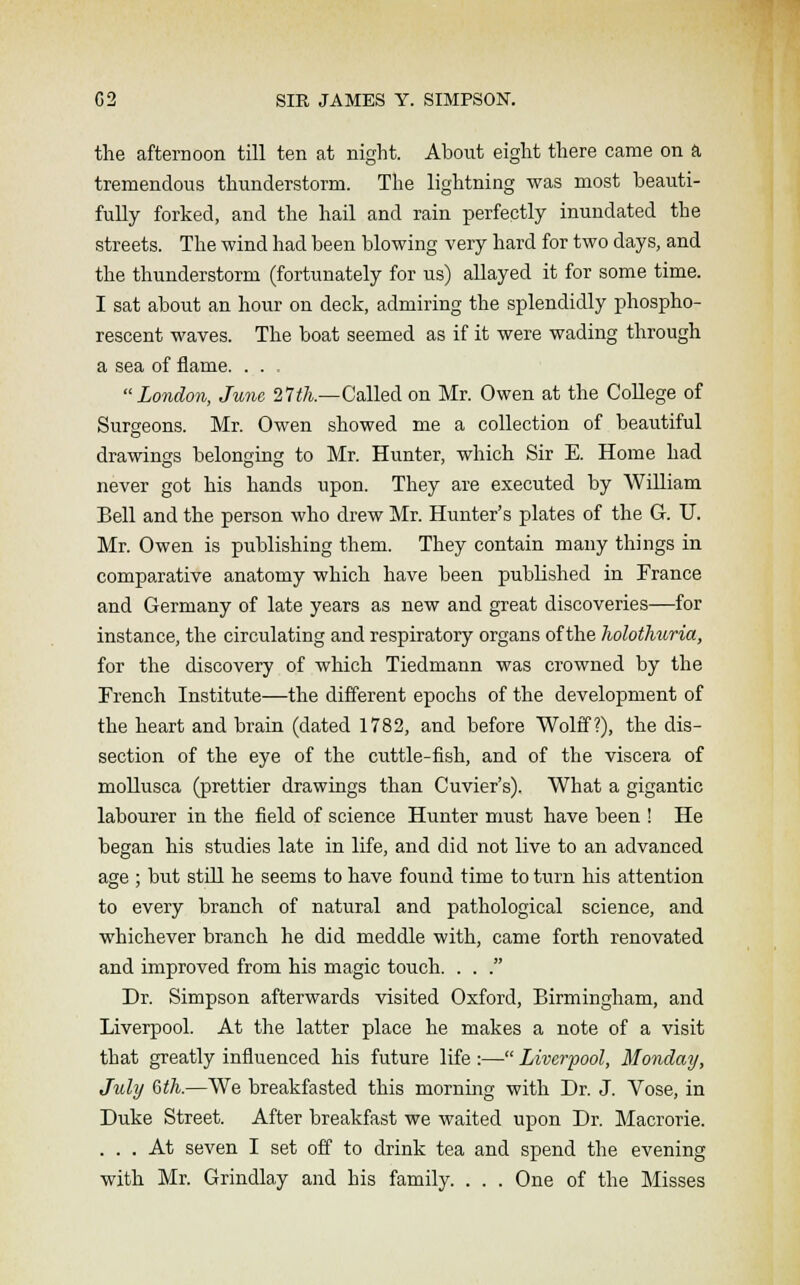 the afternoon till ten at night. About eight there came on a tremendous thunderstorm. The lightning was most beauti- fully forked, and the hail and rain perfectly inundated the streets. The wind had been blowing very hard for two days, and the thunderstorm (fortunately for us) allayed it for some time. I sat about an hour on deck, admiring the splendidly phospho- rescent waves. The boat seemed as if it were wading through a sea of flame. . . . London, June 21th.—Called on Mr. Owen at the College of Surgeons. Mr. Owen showed me a collection of beautiful drawings belonging to Mr. Hunter, which Sir E. Home had never got his hands upon. They are executed by William Bell and the person who drew Mr. Hunter's plates of the G-. U. Mr. Owen is publishing them. They contain many things in comparative anatomy which have been published in France and Germany of late years as new and great discoveries—for instance, the circulating and respiratory organs of the holothuria, for the discovery of which Tiedmann was crowned by the French Institute—the different epochs of the development of the heart and brain (dated 1782, and before Wolff?), the dis- section of the eye of the cuttle-fish, and of the viscera of mollusca (prettier drawings than Cuvier's). What a gigantic labourer in the field of science Hunter must have been ! He began his studies late in life, and did not live to an advanced age ; but still he seems to have found time to turn his attention to every branch of natural and pathological science, and whichever branch he did meddle with, came forth renovated and improved from his magic touch. . . . Dr. Simpson afterwards visited Oxford, Birmingham, and Liverpool. At the latter place he makes a note of a visit that greatly influenced his future life :— Liverpool, Monday, July 6th.—We breakfasted this morning with Dr. J. Vose, in Duke Street. After breakfast we waited upon Dr. Macrorie. ... At seven I set off to drink tea and spend the evening with Mr. Grindlay and his family. . . . One of the Misses