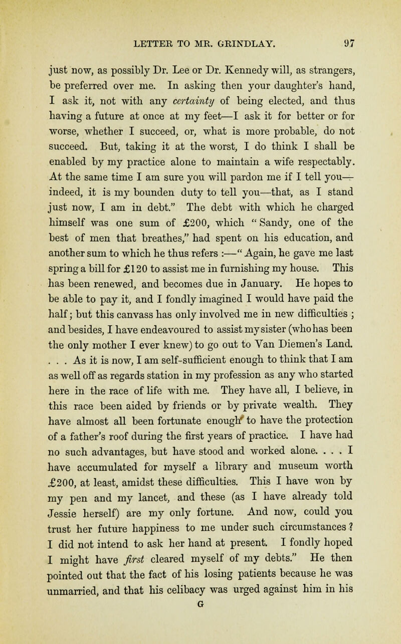 just now, as possibly Dr. Lee or Dr. Kennedy will, as strangers, be preferred over me. In asking then your daughter's hand, I ask it, not with any certainty of being elected, and thus having a future at once at my feet—I ask it for better or for worse, whether I succeed, or, what is more probable, do not succeed. But, taking it at the worst, I do think I shall be enabled by my practice alone to maintain a wife respectably. At the same time I am sure you will pardon me if I tell you— indeed, it is my bounden duty to tell you—that, as I stand just now, I am in debt. The debt with which he charged himself was one sum of £200, which  Sandy, one of the best of men that breathes, had spent on his education, and another sum to which he thus refers :— Again, he gave me last spring a bill for £120 to assist me in furnishing my house. This has been renewed, and becomes due in January. He hopes to be able to pay it, and I fondly imagined I would have paid the half; but this canvass has only involved me in new difficulties ; and besides, I have endeavoured to assist my sister (who has been the only mother I ever knew) to go out to Van Diemen's Land. ... As it is now, I am self-sufficient enough to think that I am as well off as regards station in my profession as any who started here in the race of life with me. They have all, I believe, in tins race been aided by friends or by private wealth. They have almost all been fortunate enough' to have the protection of a father's roof during the first years of practice. I have had no such advantages, but have stood and worked alone. ... I have accumulated for myself a library and museum worth £200, at least, amidst these difficulties. This I have won by my pen and my lancet, and these (as I have already told Jessie herself) are my only fortune. And now, could you trust her future happiness to me under such circumstances ? I did not intend to ask her hand at present. I fondly hoped I might have first cleared myself of my debts. He then pointed out that the fact of his losing patients because he was unmarried, and that his celibacy was urged against him in his G