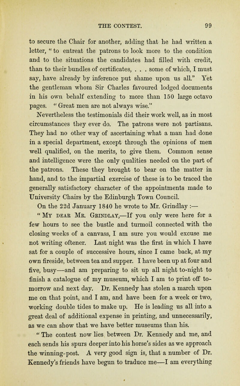 to secure the Chair for another, adding that he had written a letter,  to entreat the patrons to look more to the condition and to the situations the candidates had filled with credit, than to their bundles of certificates, . . . some of which, I must say, have already by inference put shame upon us alL Yet the gentleman whom Sir Charles favoured lodged documents in his own behalf extending to more than 150 large octavo pages.  Great men are not always wise. Nevertheless the testimonials did their work well, as in most circumstances they ever do. The patrons were not partisans. They had no other way of ascertaining what a man had done in a special department, except through the opinions of men well qualified, on the merits, to give them. Common sense and intelligence were the only qualities needed on the part of the patrons. These they brought to bear on the matter in hand, and to the impartial exercise of these is to be traced the generally satisfactory character of the appointments made to University Chairs by the Edinburgh Town Council. On the 22d January 1840 he wrote to Mr. Grindlay :—  My dear Mr. Grindlay,—If you only were here for a few hours to see the bustle and turmoil connected with the closing weeks of a canvass, I am sure you would excuse me not writing oftener. Last night was the first in which I have sat for a couple of successive hours, since I came back, at my own fireside, between tea and supper. I have been up at four and five, busy—and am preparing to sit up all night to-night to finish a catalogue of my museum, which I am to print off to- morrow and next day. Dr. Kennedy has stolen a march upon me on that point, and I am, and have been for a week or two, working double tides to make up. He is leading us all into a great deal of additional expense in printing, and unnecessarily, as we can show that we have better museums than his.  The contest now lies between Dr. Kennedy and me, and each sends his spurs deeper into his horse's sides as we approach the winning-post. A very good sign is, that a number of Dr. Kennedy's friends have begun to traduce me—I am everything