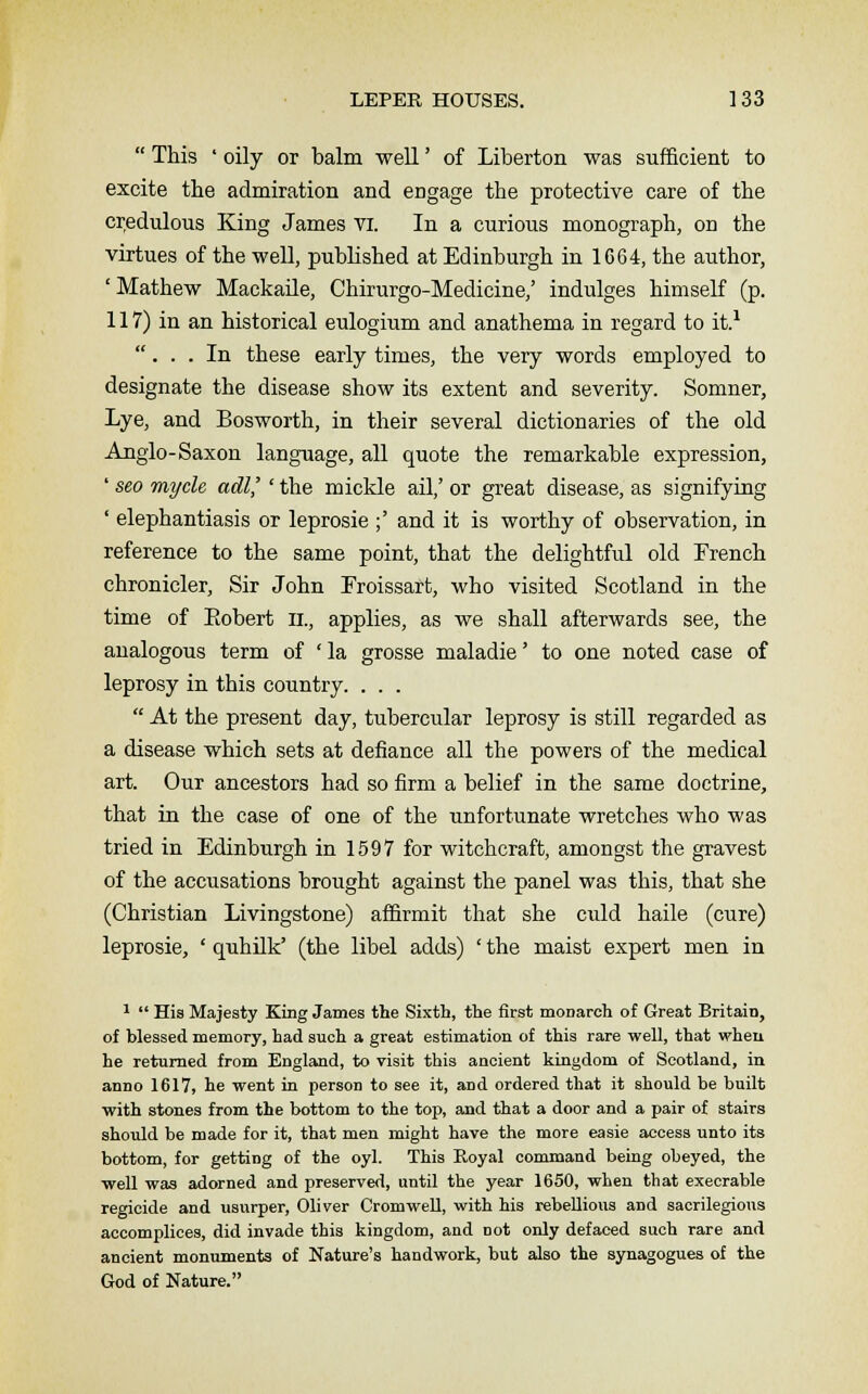  This ' oily or balm well' of Liberton was sufficient to excite the admiration and engage the protective care of the credulous King James vi. In a curious monograph, on the virtues of the well, published at Edinburgh in 1664, the author, ' Mathew Mackaile, Chirurgo-Medicine,' indulges himself (p. 117) in an historical eulogium and anathema in regard to it.1 ... In these early times, the very words employed to designate the disease show its extent and severity. Somner, Lye, and Bosworth, in their several dictionaries of the old Anglo-Saxon language, all quote the remarkable expression, ' seo mycle adl'' the mickle ail,' or great disease, as signifying ' elephantiasis or leprosie ;' and it is worthy of observation, in reference to the same point, that the delightful old French chronicler, Sir John Froissart, who visited Scotland in the time of Eobert n., applies, as we shall afterwards see, the analogous term of 'la grosse maladie' to one noted case of leprosy in this country. . . .  At the present day, tubercular leprosy is still regarded as a disease which sets at defiance all the powers of the medical art. Our ancestors had so firm a belief in the same doctrine, that in the case of one of the unfortunate wretches who was tried in Edinburgh in 1597 for witchcraft, amongst the gravest of the accusations brought against the panel was this, that she (Christian Livingstone) affirmit that she culd haile (cure) leprosie, ' quhilk' (the libel adds) ' the maist expert men in 1  His Majesty King James the Sixth, the first monarch of Great Britain, of blessed memory, had such a great estimation of this rare well, that when he returned from England, to visit this ancient kingdom of Scotland, in anno 1617, he went in person to see it, and ordered that it should be built with stones from the bottom to the top, and that a door and a pair of stairs should be made for it, that men might have the more easie access unto its bottom, for getting of the oyl. This Royal command being obeyed, the well was adorned and preserved, until the year 1650, when that execrable regicide and usurper, Oliver Cromwell, with his rebellious and sacrilegious accomplices, did invade this kingdom, and Dot only defaced such rare and ancient monuments of Nature's handwork, but also the synagogues of the God of Nature.