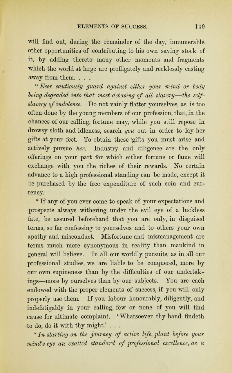 will find out, during the remainder of the day, innumerable other opportunities of contributing to his own saving stock of it, by adding thereto many other moments and fragments which the world at large are profligately and recklessly casting away from them. . . .  Ever cautiously guard against either your mind or tody being degraded into that most debasing of all slavery—the self- slavery of indolence. Do not vainly flatter yourselves, as is too often done by the young members of our profession, that, in the chances of our calling, fortune may, while you still repose in drowsy sloth and idleness, search you out in order to lay her gifts at your feet. To obtain these gifts you must arise and actively pursue her. Industry and diligence are the only offerings on your part for which either fortune or fame will exchange with you the riches of their rewards. No certain advance to a high professional standing can be made, except it be purchased by the free expenditure of such coin and cur- rency.  If any of you ever come to speak of your expectations and prospects always withering under the evil eye of a luckless fate, be assured beforehand that you are only, in disguised terms, so far confessing to yourselves and to others your own apathy and misconduct. Misfortune and mismanagement are terms much more synonymous in reality than mankind in general will believe. In all our worldly pursuits, as in all our professional studies, we are liable to be conquered, more by our own supineness than by the difficulties of our undertak- ings—more by ourselves than by our subjects. You are each endowed with the proper elements of success, if you will only properly use them. If you labour honourably, diligently, and indefatigably in your calling, few or none of you will find cause for ultimate complaint. ' Whatsoever thy hand findeth to do, do it with thy might.' . . .  In starting on the journey of active life, plant before your mind's eye an exalted standard of professional excellence, as a