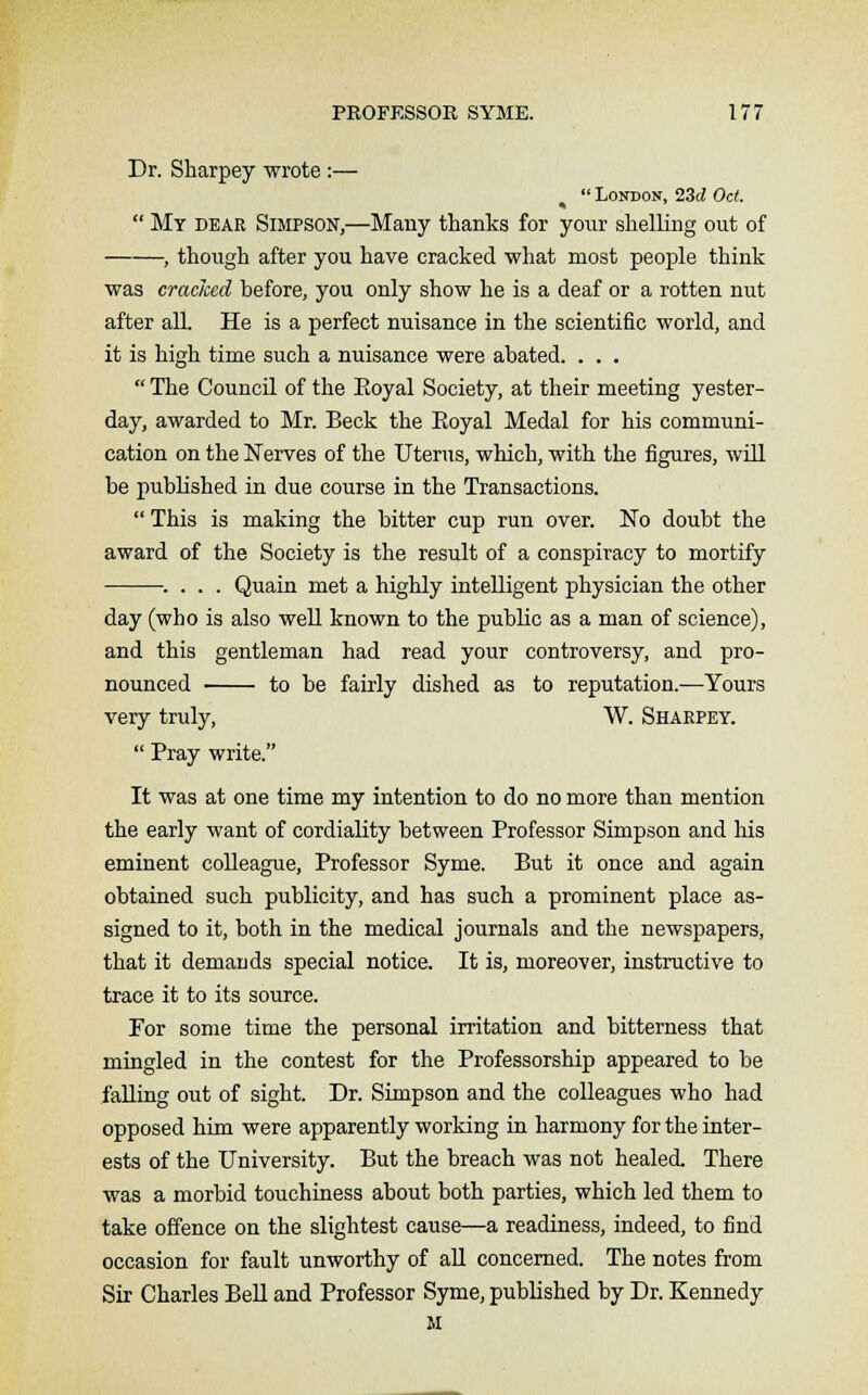 Dr. Sbarpey wrote :—  London, 23d Oct.  My dear Simpson,—Many thanks for your shelling out of , though after you have cracked what most people think was cracked before, you only show he is a deaf or a rotten nut after all. He is a perfect nuisance in the scientific world, and it is high time such a nuisance were abated. . . .  The Council of the Eoyal Society, at their meeting yester- day, awarded to Mr. Beck the Eoyal Medal for his communi- cation on the Nerves of the Uterus, which, with the figures, will be published in due course in the Transactions.  This is making the bitter cup run over. No doubt the award of the Society is the result of a conspiracy to mortify . . . . Quain met a highly intelligent physician the other day (who is also well known to the public as a man of science), and this gentleman had read your controversy, and pro- nounced to be fairly dished as to reputation.—Yours very truly, W. Sharpey.  Pray write. It was at one time my intention to do no more than mention the early want of cordiality between Professor Simpson and his eminent colleague, Professor Syme. But it once and again obtained such publicity, and has such a prominent place as- signed to it, both in the medical journals and the newspapers, that it demands special notice. It is, moreover, instructive to trace it to its source. For some time the personal irritation and bitterness that mingled in the contest for the Professorship appeared to be falling out of sight. Dr. Simpson and the colleagues who had opposed him were apparently working in harmony for the inter- ests of the University. But the breach was not healed. There was a morbid touchiness about both parties, which led them to take offence on the slightest cause—a readiness, indeed, to find occasion for fault unworthy of all concerned. The notes from Sir Charles Bell and Professor Syme, published by Dr. Kennedy M