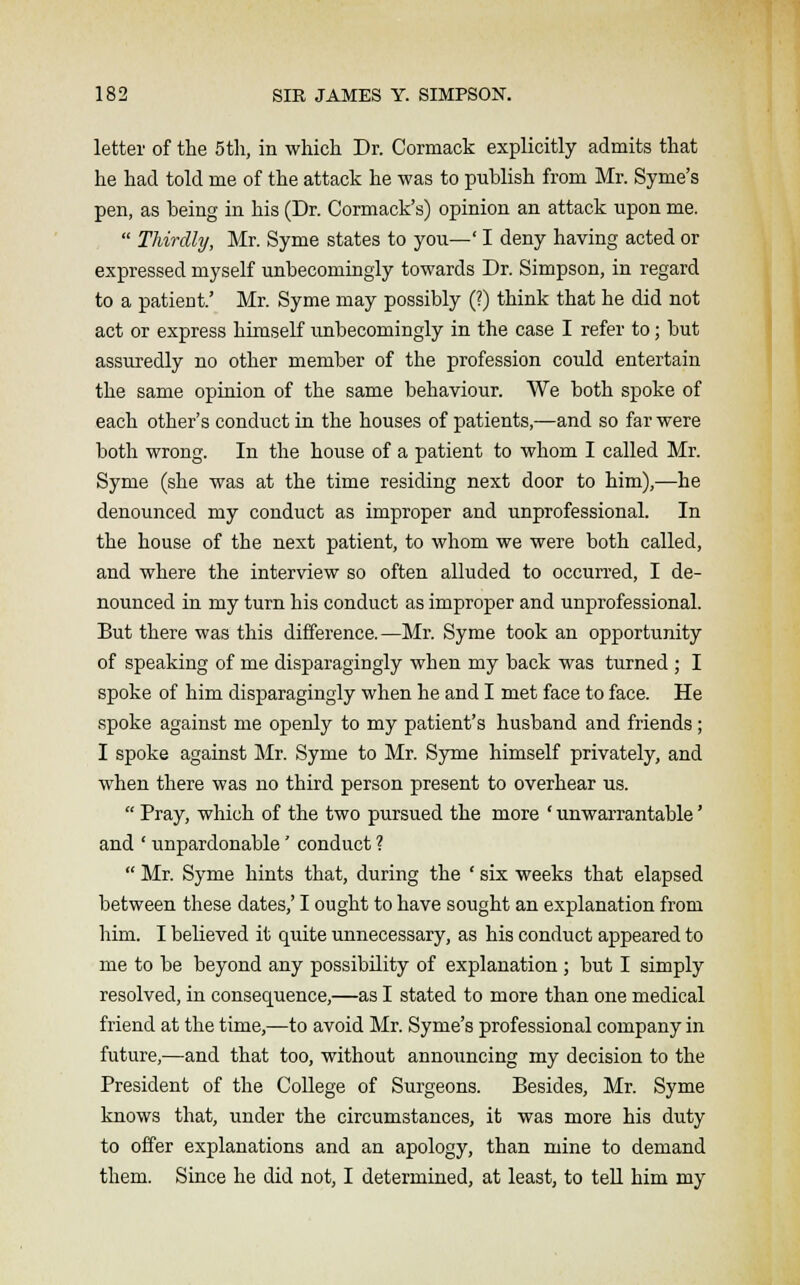 letter of the 5th, in which Dr. Cormack explicitly admits that he had told me of the attack he was to publish from Mr. Syme's pen, as being in his (Dr. Cormack's) opinion an attack upon me.  Thirdly, Mr. Syme states to you—' I deny having acted or expressed myself unbecomingly towards Dr. Simpson, in regard to a patient.' Mr. Syme may possibly (?) think that he did not act or express himself unbecomingly in the case I refer to; but assuredly no other member of the profession could entertain the same opinion of the same behaviour. We both spoke of each other's conduct in the houses of patients,—and so far were both wrong. In the house of a patient to whom I called Mr. Syme (she was at the time residing next door to him),—he denounced my conduct as improper and unprofessional. In the house of the next patient, to whom we were both called, and where the interview so often alluded to occurred, I de- nounced in my turn his conduct as improper and unprofessional. But there was this difference.—Mr. Syme took an opportunity of speaking of me disparagingly when my back was turned ; I spoke of him disparagingly when he and I met face to face. He spoke against me openly to my patient's husband and friends; I spoke against Mr. Syme to Mr. Syme himself privately, and when there was no third person present to overhear us.  Pray, which of the two pursued the more ' unwarrantable' and ' unpardonable' conduct ?  Mr. Syme hints that, during the ' six weeks that elapsed between these dates,' I ought to have sought an explanation from him. I believed it quite unnecessary, as his conduct appeared to me to be beyond any possibility of explanation; but I simply resolved, in consequence,—as I stated to more than one medical friend at the time,—to avoid Mr. Syme's professional company in future,—and that too, without annoiincing my decision to the President of the College of Surgeons. Besides, Mr. Syme knows that, under the circumstances, it was more his duty to offer explanations and an apology, than mine to demand them. Since he did not, I determined, at least, to tell him my