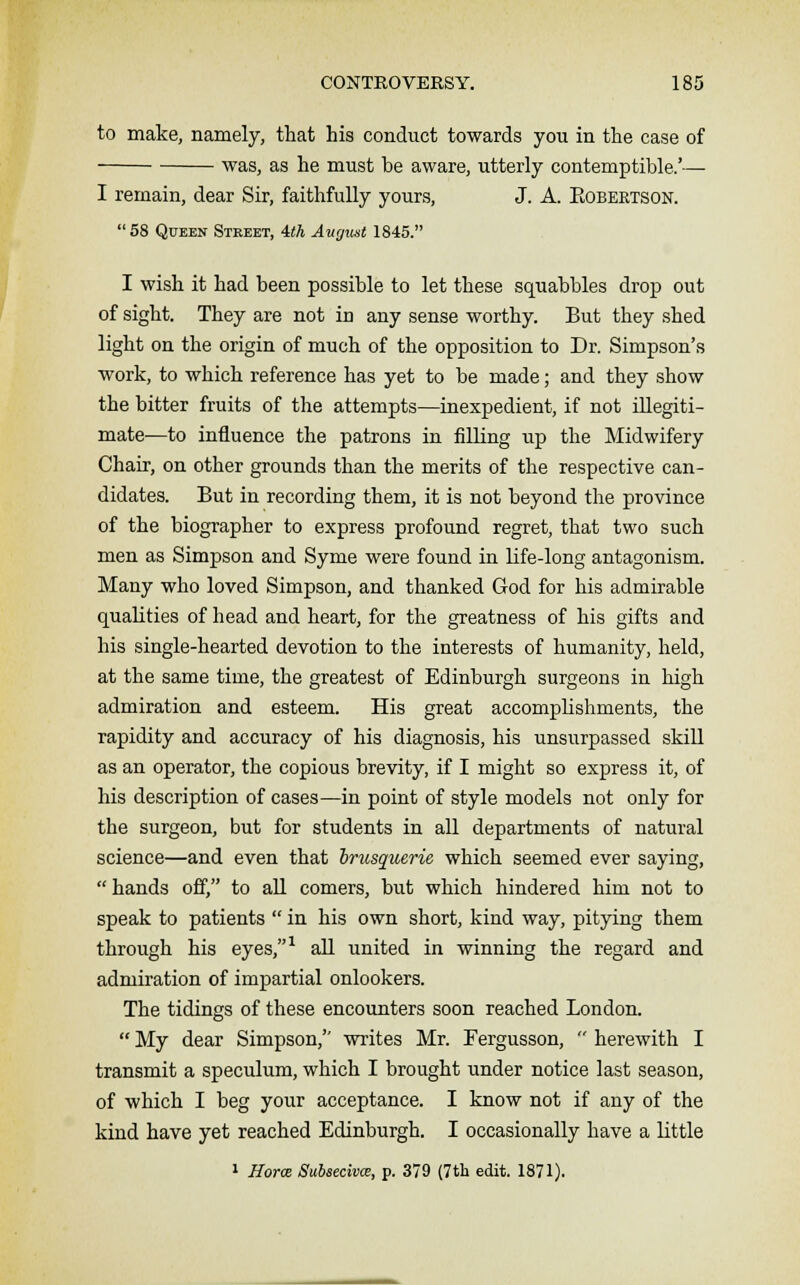 to make, namely, that his conduct towards you in the case of was, as he must be aware, utterly contemptible.'— I remain, dear Sir, faithfully yours, J. A. Eobertson. 58 Queen Street, 4th August 1845. I wish it had been possible to let these squabbles drop out of sight. They are not in any sense worthy. But they shed light on the origin of much of the opposition to Dr. Simpson's work, to which reference has yet to be made; and they show the bitter fruits of the attempts—inexpedient, if not illegiti- mate—to influence the patrons in filling up the Midwifery Chair, on other grounds than the merits of the respective can- didates. But in recording them, it is not beyond the province of the biographer to express profound regret, that two such men as Simpson and Syme were found in life-long antagonism. Many who loved Simpson, and thanked God for his admirable qualities of head and heart, for the greatness of his gifts and his single-hearted devotion to the interests of humanity, held, at the same time, the greatest of Edinburgh surgeons in high admiration and esteem. His great accomplishments, the rapidity and accuracy of his diagnosis, his unsurpassed skill as an operator, the copious brevity, if I might so express it, of his description of cases—in point of style models not only for the surgeon, but for students in all departments of natural science—and even that brusquerie which seemed ever saying, hands off, to all comers, but which hindered him not to speak to patients  in his own short, kind way, pitying them through his eyes,1 all united in winning the regard and admiration of impartial onlookers. The tidings of these encounters soon reached London.  My dear Simpson, writes Mr. Fergusson,  herewith I transmit a speculum, which I brought under notice last season, of which I beg your acceptance. I know not if any of the kind have yet reached Edinburgh. I occasionally have a little 1 Horos Subsecivce, p. 379 (7th edit. 1871).