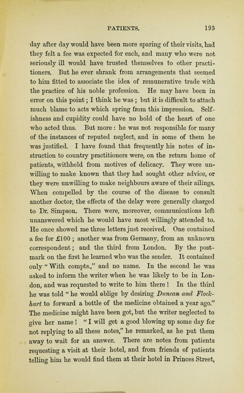 day after day would have been more sparing of their visits, had they felt a fee was expected for each, and many who were not seriously ill would have trusted themselves to other practi- tioners. But he ever shrank from arrangements that seemed to him fitted to associate the idea of remunerative trade with the practice of his noble profession. He may have been in error on this point; I think he was ; but it is difficult to attach much blame to acts which spring from this impression. Self- ishness and cupidity could have no hold of the heart of one who acted thus. But more : he was not responsible for many of the instances of reputed neglect, and in some of them he was justified. I have found that frequently his notes of in- struction to country practitioners were, on the return home of patients, withheld from motives of delicacy. They were un- willing to make known that they had sought other advice, or they were unwilling to make neighbours aware of their ailings. When compelled by the course of the disease to consult another doctor, the effects of the delay were generally charged to Dr. Simpson. There were, moreover, communications left unanswered which he would have most willingly attended to. He once showed me three letters just received. One contained a fee for £100 ; another was from Germany, from an unknown correspondent; and the third from London. By the post- mark on the first he learned who was the sender. It contained only  With compts., and no name. In the second he was asked to inform the writer when he was likely to be in Lon- don, and was requested to write to him there ! In the third he was told  he would oblige by desiring Duncan and Flock- hart to forward a bottle of the medicine obtained a year ago. The medicine might have been got, but the writer neglected to five her name !  I will get a good blowing up some day for not replying to all these notes, he remarked, as he put them away to wait for an answer. There are notes from patients requesting a visit at their hotel, and from friends of patients telling him he would find them at their hotel in Princes Street,