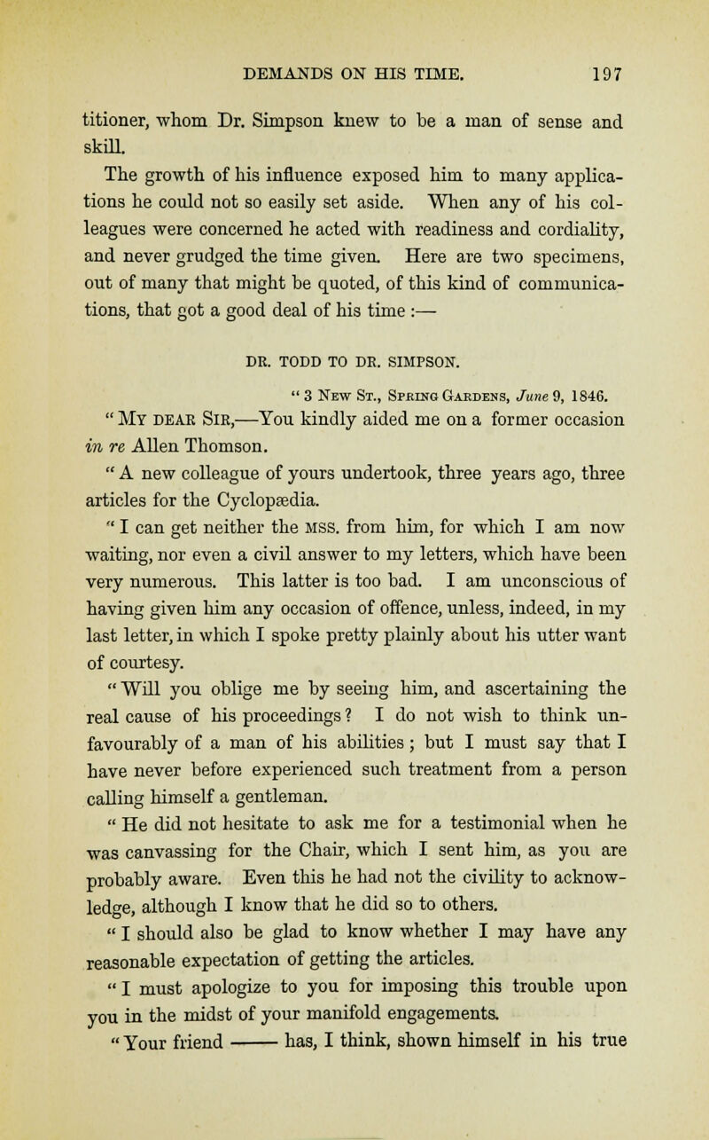 titioner, whom Dr. Simpson knew to be a man of sense and skill. The growth of his influence exposed him to many applica- tions he could not so easily set aside. When any of his col- leagues were concerned he acted with readiness and cordiality, and never grudged the time given. Here are two specimens, out of many that might be quoted, of this kind of communica- tions, that got a good deal of his time :— DR. TODD TO DR. SIMPSON.  3 New St., Spring Gardens, June 9, 1846.  My dear Sir,—You kindly aided me on a former occasion in re Allen Thomson.  A new colleague of yours undertook, three years ago, three articles for the Cyclopaedia.  I can get neither the MSS. from him, for which I am now waiting, nor even a civil answer to my letters, which have been very numerous. This latter is too bad. I am unconscious of having given him any occasion of offence, unless, indeed, in my last letter, in which I spoke pretty plainly about his utter want of courtesy.  Will you oblige me by seeing him, and ascertaining the real cause of his proceedings ? I do not wish to think un- favourably of a man of his abilities; but I must say that I have never before experienced such treatment from a person calling himself a gentleman.  He did not hesitate to ask me for a testimonial when he was canvassing for the Chair, which I sent him, as you are probably aware. Even this he had not the civility to acknow- ledge, although I know that he did so to others.  I should also be glad to know whether I may have any reasonable expectation of getting the articles.  I must apologize to you for imposing this trouble upon you in the midst of your manifold engagements.  Your friend has, I think, shown himself in his true