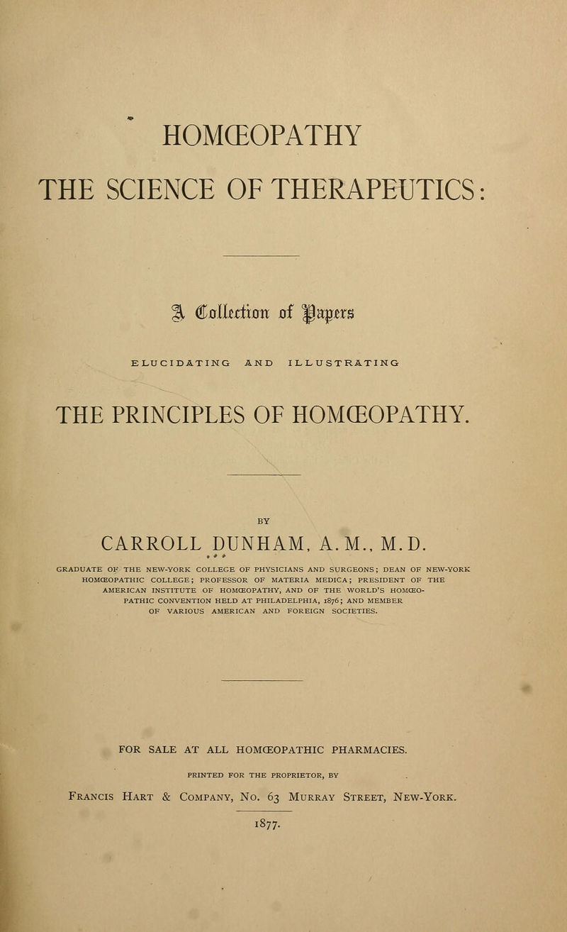 HOMOEOPATHY THE SCIENCE OF THERAPEUTICS % Pollution 0f 1§upm ELUCIDATING AND ILLUSTRATING THE PRINCIPLES OF HOMCEOPATHY. CARROLL DUNHAM, A.M., M.D. t * • GRADUATE OK THE NEW-YORK COLLEGE OF PHYSICIANS AND SURGEONS; DEAN OF NEW-YORK HOMCEOPATHIC COLLEGE; PROFESSOR OF MATERIA MEDICA; PRESIDENT OF THE AMERICAN INSTITUTE OF HOMCEOPATHY, AND OF THE WORLD'S HOMCEO- PATHIC CONVENTION HELD AT PHILADELPHIA, 1876; AND MEMBER OF VARIOUS AMERICAN AND FOREIGN SOCIETIES. FOR SALE AT ALL HOMOEOPATHIC PHARMACIES. PRINTED FOR THE PROPRIETOR, BY Francis Hart & Company, No. 63 Murray Street, New-York. 1877.
