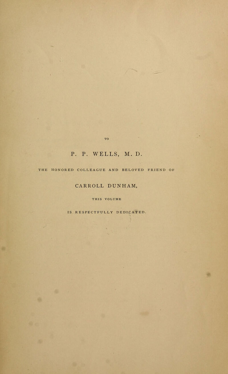 P. P. WELLS, M. D, THE HONORED COLLEAGUE AND BELOVED FRIEND OF CARROLL DUNHAM, THIS VOLUME IS RESPECTFULLY DEDICATED.