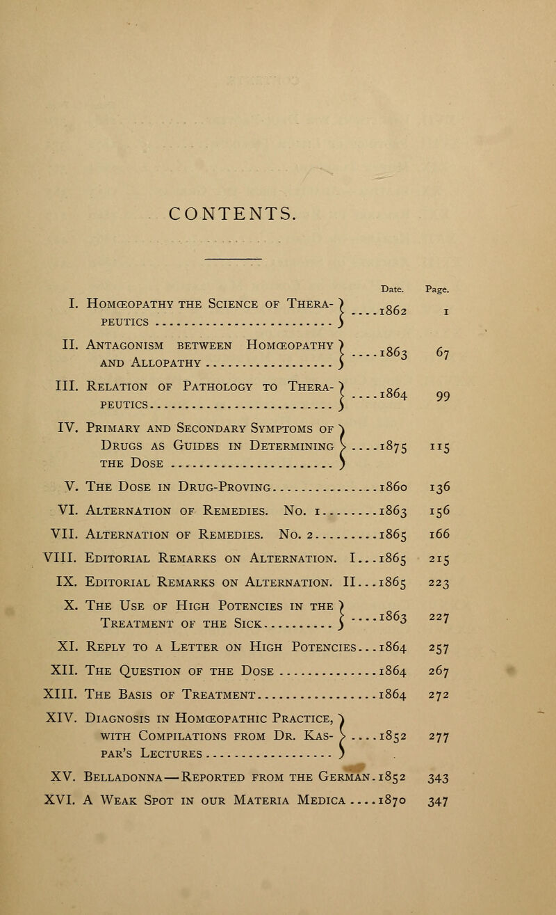 CONTENTS. Date. Page. I. HOMCEOPATHY THE SCIENCE OF THERA- , oc ..1862 I PEUTICS ! II. Antagonism between Homceopathy > oc c \ 1863 67 and Allopathy y III. Relation of Pathology to Thera- > oc C 1864 99 PEUTICS ) IV. Primary and Secondary Symptoms of \ Drugs as Guides in Determining > 1875 115 the Dose ) V. The Dose in Drug-Proving i860 136 VI. Alternation of Remedies. No. i 1863 156 VII. Alternation of Remedies. No. 2 1865 166 VIII. Editorial Remarks on Alternation. I... 1865 215 IX. Editorial Remarks on Alternation. II... 1865 223 X. The Use of High Potencies in the ) Treatment of the Sick 5 . * * 3 7 XL Reply to a Letter on High Potencies.. .1864 257 XII. The Question of the Dose 1864 267 XIII. The Basis of Treatment 1864 272 XIV. Diagnosis in Homceopathic Practice, ~\ with Compilations from Dr. Kas- > 1852 277 par's Lectures ) XV. Belladonna—Reported from the German. 1852 343 XVI. A Weak Spot in our Materia Medica 1870 347