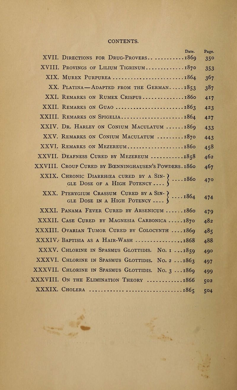 Date. Page. XVII. Directions for Drug-Provers 1869 350 XVIII. Provings of Lilium Tigrinum 1870 353 XIX. Murex Purpurea 1864 367 XX. Platina—Adapted from the German 1853 387 XXI. Remarks on Rumex Crispus i860 417 XXII. Remarks on Guao 1863 423 XXIII. Remarks on Spigelia 1864 427 XXIV. Dr. Harley on Conium Maculatum 1869 433 XXV. Remarks on Conium Maculatum 1870 443 XXVI. Remarks on Mezereum i860 458 XXVII. Deafness Cured by Mezereum 1858 462 XXVIII. Croup Cured by Boenninghausen's Powders, i860 467 XXIX. Chronic Diarrhcea cured by a Sin- gle Dose of a High Potency XXX. Pterygium Crassum Cured by a Sin gle Dose in a High Potency ■_ ) v 1860 470 I 1864 474 XXXI. Panama Fever Cured by Arsenicum i860 479 XXXII. Case Cured by Magnesia Carbonica 1870 482 XXXIII. Ovarian Tumor Cured by Colocynth 1869 485 XXXIV.- Baptisia as a Hair-Wash 1868 488 XXXV. Chlorine in Spasmus Glottidis. No. i ...1859 490 XXXVI. Chlorine in Spasmus Glottidis. No. 2 ...1863 497 XXXVII. Chlorine in Spasmus Glottidis. No. 3 ... 1869 499 XXXVIII. On the Elimination Theory 1866 502