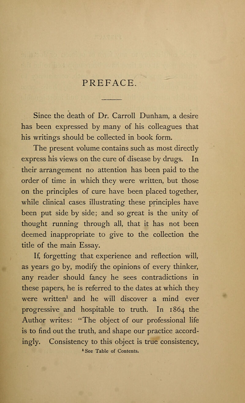 PREFACE Since the death of Dr. Carroll Dunham, a desire has been expressed by many of his colleagues that his writings should be collected in book form. The present volume contains such as most directly express his views on the cure of disease by drugs. In their arrangement no attention has been paid to the order of time in which they were written, but those on the principles of cure have been placed together, while clinical cases illustrating these principles have been put side by side; and so great is the unity of thought running through all, that it has not been deemed inappropriate to give to the collection the title of the main Essay. If, forgetting that experience and reflection will, as years go by, modify the opinions of every thinker, any reader should fancy he sees contradictions in these papers, he is referred to the dates at which they were written1 and he will discover a mind ever progressive and hospitable to truth. In 1864 the Author writes: The object of our professional life is to find out the truth, and shape our practice accord- ingly. Consistency to this object is true consistency, 1 See Table of Contents.