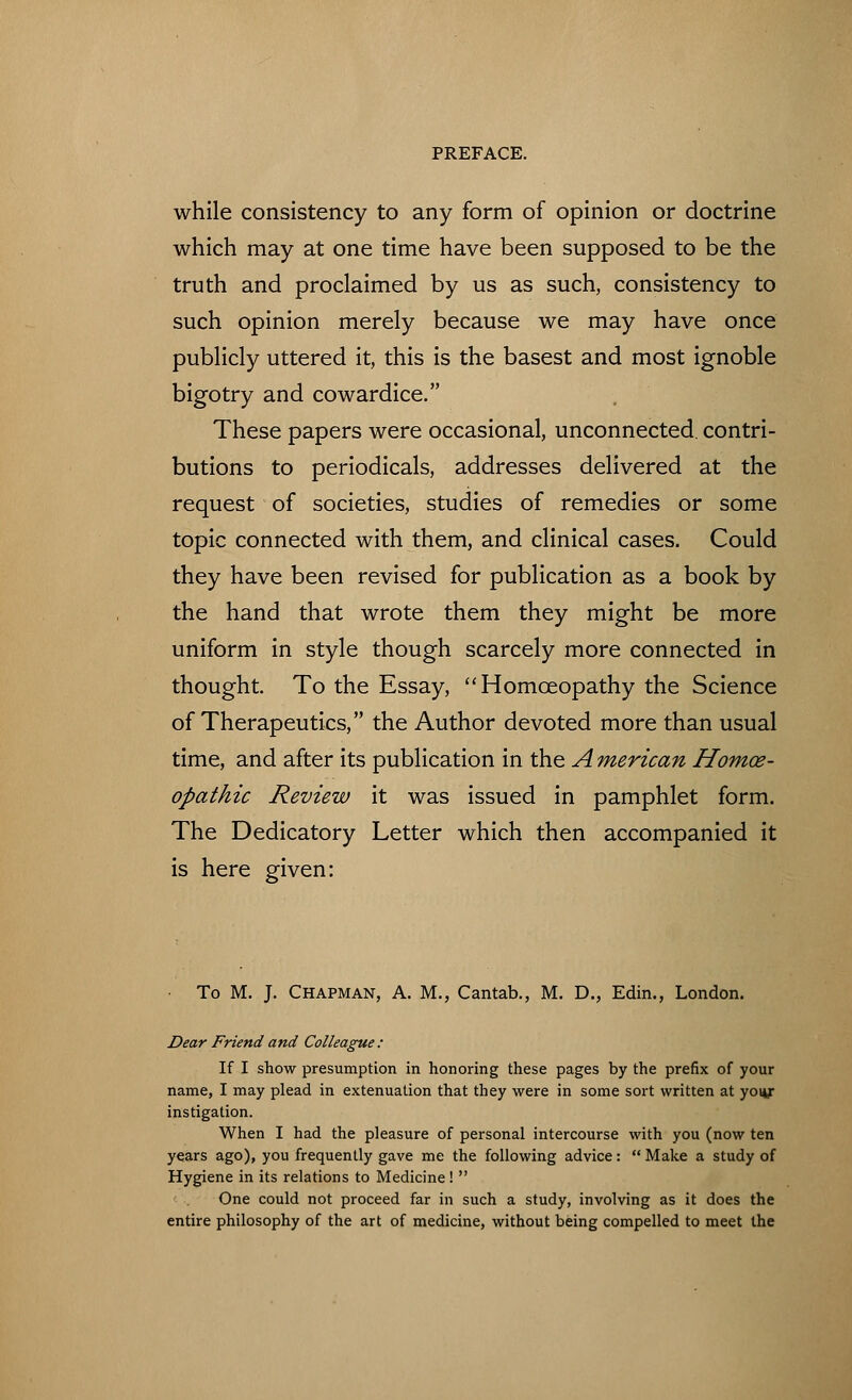 while consistency to any form of opinion or doctrine which may at one time have been supposed to be the truth and proclaimed by us as such, consistency to such opinion merely because we may have once publicly uttered it, this is the basest and most ignoble bigotry and cowardice. These papers were occasional, unconnected, contri- butions to periodicals, addresses delivered at the request of societies, studies of remedies or some topic connected with them, and clinical cases. Could they have been revised for publication as a book by the hand that wrote them they might be more uniform in style though scarcely more connected in thought. To the Essay, Homoeopathy the Science of Therapeutics, the Author devoted more than usual time, and after its publication in the A merican Homoe- opathic Review it was issued in pamphlet form. The Dedicatory Letter which then accompanied it is here given: To M. J. Chapman, A. M., Cantab., M. D., Edin., London. Dear Friend and Colleague : If I show presumption in honoring these pages by the prefix of your name, I may plead in extenuation that they were in some sort written at yoiy instigation. When I had the pleasure of personal intercourse with you (now ten years ago), you frequently gave me the following advice: Make a study of Hygiene in its relations to Medicine ! One could not proceed far in such a study, involving as it does the entire philosophy of the art of medicine, without being compelled to meet the