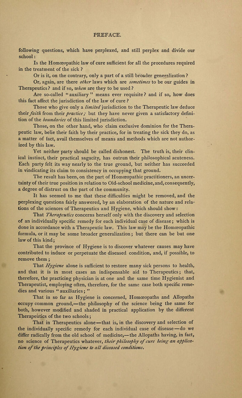 following questions, which have perplexed, and still perplex and divide our school: Is the Homoeopathic law of cure sufficient for all the procedures required in the treatment of the sick ? Or is it, on the contrary, only a part of a still broader generalization ? Or, again, are there other laws which are sometimes to be our guides in Therapeutics ? and if so, when are they to be used ? Are so-called auxiliary means ever requisite? and if so, how does this fact affect the jurisdiction of the law of cure ? Those who give only a limited jurisdiction to the Therapeutic law deduce their faith from their practice; but they have never given a satisfactory defini- tion of the boundaries of this limited jurisdiction. Those, on the other hand, who claim exclusive dominion for the Thera- peutic law, belie their faith by their practice, for in treating the sick they do, as a matter of fact, avail themselves of means and methods which are not author- ized by this law. Yet neither party should be called dishonest. The truth is, their clin- ical instinct, their practical sagacity, has outrun their philosophical acuteness. Each party felt its way nearly to the true ground, but neither has succeeded in vindicating its claim to consistency in occupying that ground. The result has been, on the part of Homoeopathic practitioners, an uncer- tainty of their true position in relation to Old-school medicine,and, consequently, a degree of distrust on the part of the community. It has seemed to me that these difficulties might be removed, and the perplexing questions fairly answered, by an elaboration of the nature and rela- tions of the sciences of Therapeutics and Hygiene, which should show: That Therapeutics concerns herself only with the discovery and selection of an individually specific remedy for each individual case of disease; which is done in accordance with a Therapeutic law. This law may be the Homoeopathic formula, or it may be some broader generalization; but there can be but one law of this kind; That the province of Hygiene is to discover whatever causes may have contributed to induce or perpetuate the diseased condition, and, if possible, to remove them; That Hygiene alone is sufficient to restore many sick persons to health, and that it is in most cases an indispensable aid to Therapeutics; that, therefore, the practicing physician is at one and the same time Hygienist and Therapeutist, employing often, therefore, for the same case both specific reme- dies and various auxiliaries; That in so far as Hygiene is concerned, Homoeopaths and Allopaths occupy common ground,—the philosophy of the science being the same for both, however modified and shaded in practical application by the different Therapeutics of the two schools; That in Therapeutics alone—that is, in the discovery and selection of the individually specific remedy for each individual case of disease—do we differ radically from the old school of medicine,—the Allopaths having, in fact, no science of Therapeutics whatever, their philosophy of cure being an applica- tion of the principles of Hygiene to all diseased conditions,