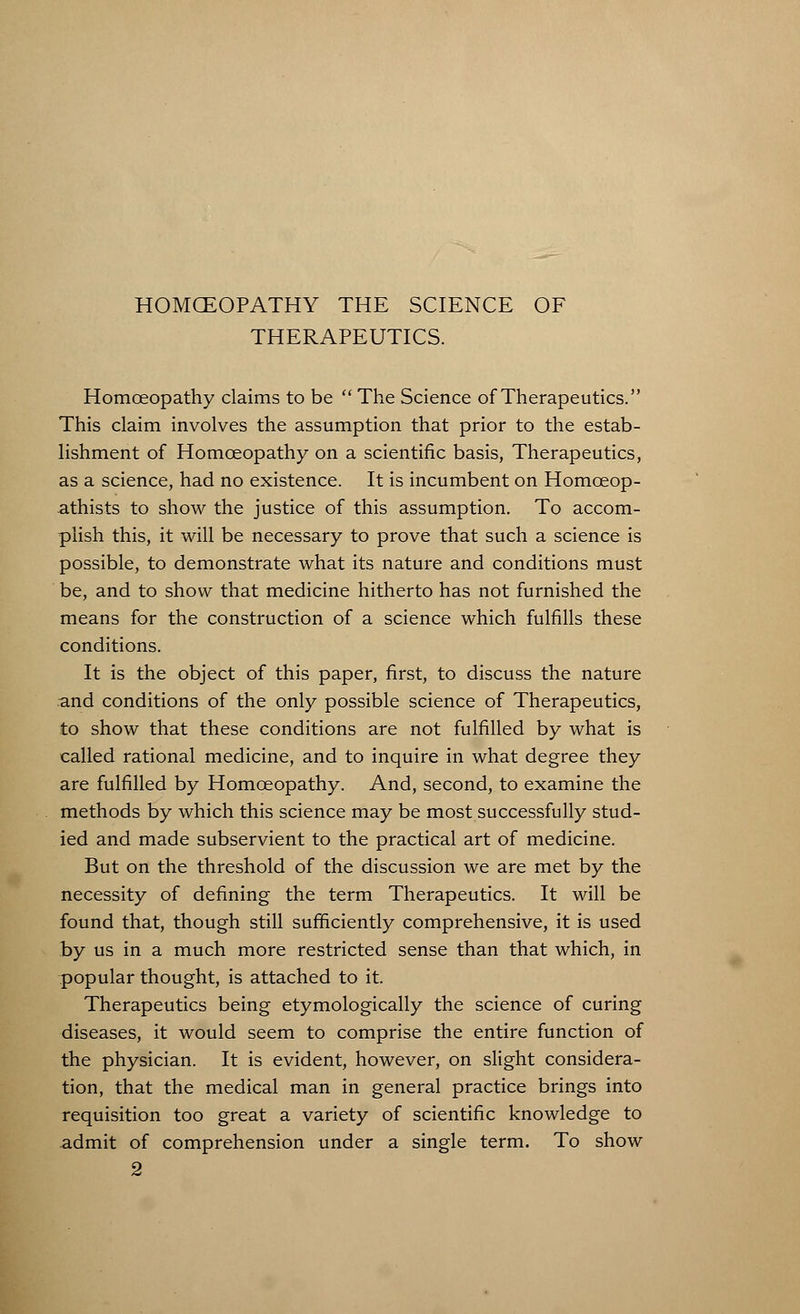 HOMCEOPATHY THE SCIENCE OF THERAPEUTICS. Homoeopathy claims to be The Science of Therapeutics. This claim involves the assumption that prior to the estab- lishment of Homoeopathy on a scientific basis, Therapeutics, as a science, had no existence. It is incumbent on Homoeop- athists to show the justice of this assumption. To accom- plish this, it will be necessary to prove that such a science is possible, to demonstrate what its nature and conditions must be, and to show that medicine hitherto has not furnished the means for the construction of a science which fulfills these conditions. It is the object of this paper, first, to discuss the nature and conditions of the only possible science of Therapeutics, to show that these conditions are not fulfilled by what is called rational medicine, and to inquire in what degree they are fulfilled by Homoeopathy. And, second, to examine the methods by which this science may be most successfully stud- ied and made subservient to the practical art of medicine. But on the threshold of the discussion we are met by the necessity of defining the term Therapeutics. It will be found that, though still sufficiently comprehensive, it is used by us in a much more restricted sense than that which, in popular thought, is attached to it. Therapeutics being etymologically the science of curing diseases, it would seem to comprise the entire function of the physician. It is evident, however, on slight considera- tion, that the medical man in general practice brings into requisition too great a variety of scientific knowledge to admit of comprehension under a single term. To show 2