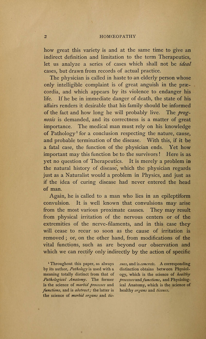 how great this variety is and at the same time to give an indirect definition and limitation to the term Therapeutics, let us analyze a series of cases which shall not be ideal cases, but drawn from records of actual practice. The physician is called in haste to an elderly person whose only intelligible complaint is of great anguish in the prae- cordia, and which appears by its violence to endanger his life. If he be in immediate danger of death, the state of his affairs renders it desirable that his family should be informed of the fact and how long he will probably live. The prog- nosis is demanded, and its correctness is a matter of great importance. The medical man must rely on his knowledge of Pathology1 for a conclusion respecting the nature, cause, and probable termination of the disease. With this, if it be a fatal case, the function of the physician ends. Yet how important may this function be to the survivors ! Here is as yet no question of Therapeutics. It is merely a problem in the natural history of disease, which the physician regards just as a Naturalist would a problem in Physics, and just as if the idea of curing disease had never entered the head of man. Again, he is called to a man who lies in an epileptiform convulsion. It is well known that convulsions may arise from the most various proximate causes. They may result from physical irritation of the nervous centers or of the extremities of the nerve-filaments, and in this case they will cease to recur so soon as the cause of irritation is removed; or, on the other hand, from modifications of the vital functions, such as are beyond our observation and which we can rectify only indirectly by the action of specific 1 Throughout this paper, as always sues, and is concrete. A corresponding by its author, Pathology'is used with a distinction obtains between Physiol- meaning totally distinct from that of ogy, which is the science of healthy Pathological Anatomy. The former processes zxi& functions, and Physiolog- is the science of morbid processes and ical Anatomy, which is the science of functions, and is abstract; the latter is healthy organs and tissues. the science of morbid organs and tis-