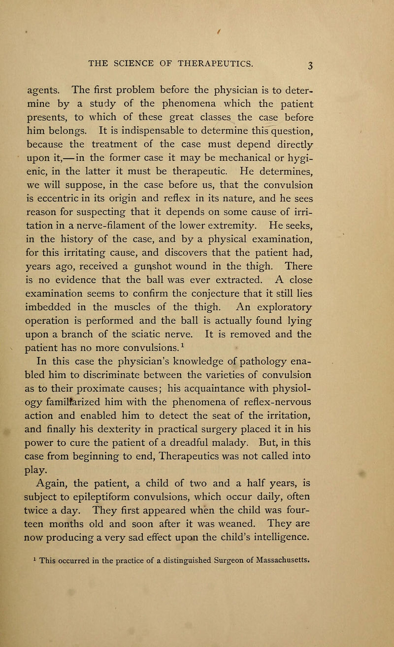 agents. The first problem before the physician is to deter- mine by a study of the phenomena which the patient presents, to which of these great classes the case before him belongs. It is indispensable to determine this question, because the treatment of the case must depend directly upon it,— in the former case it may be mechanical or hygi- enic, in the latter it must be therapeutic. He determines, we will suppose, in the case before us, that the convulsion is eccentric in its origin and reflex in its nature, and he sees reason for suspecting that it depends on some cause of irri- tation in a nerve-filament of the lower extremity. He seeks, in the history of the case, and by a physical examination, for this irritating cause, and discovers that the patient had, years ago, received a gunshot wound in the thigh. There is no evidence that the ball was ever extracted. A close examination seems to confirm the conjecture that it still lies imbedded in the muscles of the thigh. An exploratory operation is performed and the ball is actually found lying upon a branch of the sciatic nerve. It is removed and the patient has no more convulsions. * In this case the physician's knowledge of pathology ena- bled him to discriminate between the varieties of convulsion as to their proximate causes; his acquaintance with physiol- ogy familfarized him with the phenomena of reflex-nervous action and enabled him to detect the seat of the irritation, and finally his dexterity in practical surgery placed it in his power to cure the patient of a dreadful malady. But, in this case from beginning to end, Therapeutics was not called into play. Again, the patient, a child of two and a half years, is subject to epileptiform convulsions, which occur daily, often twice a day. They first appeared when the child was four- teen months old and soon after it was weaned. They are now producing a very sad effect upon the child's intelligence. 1 This occurred in the practice of a distinguished Surgeon of Massachusetts.