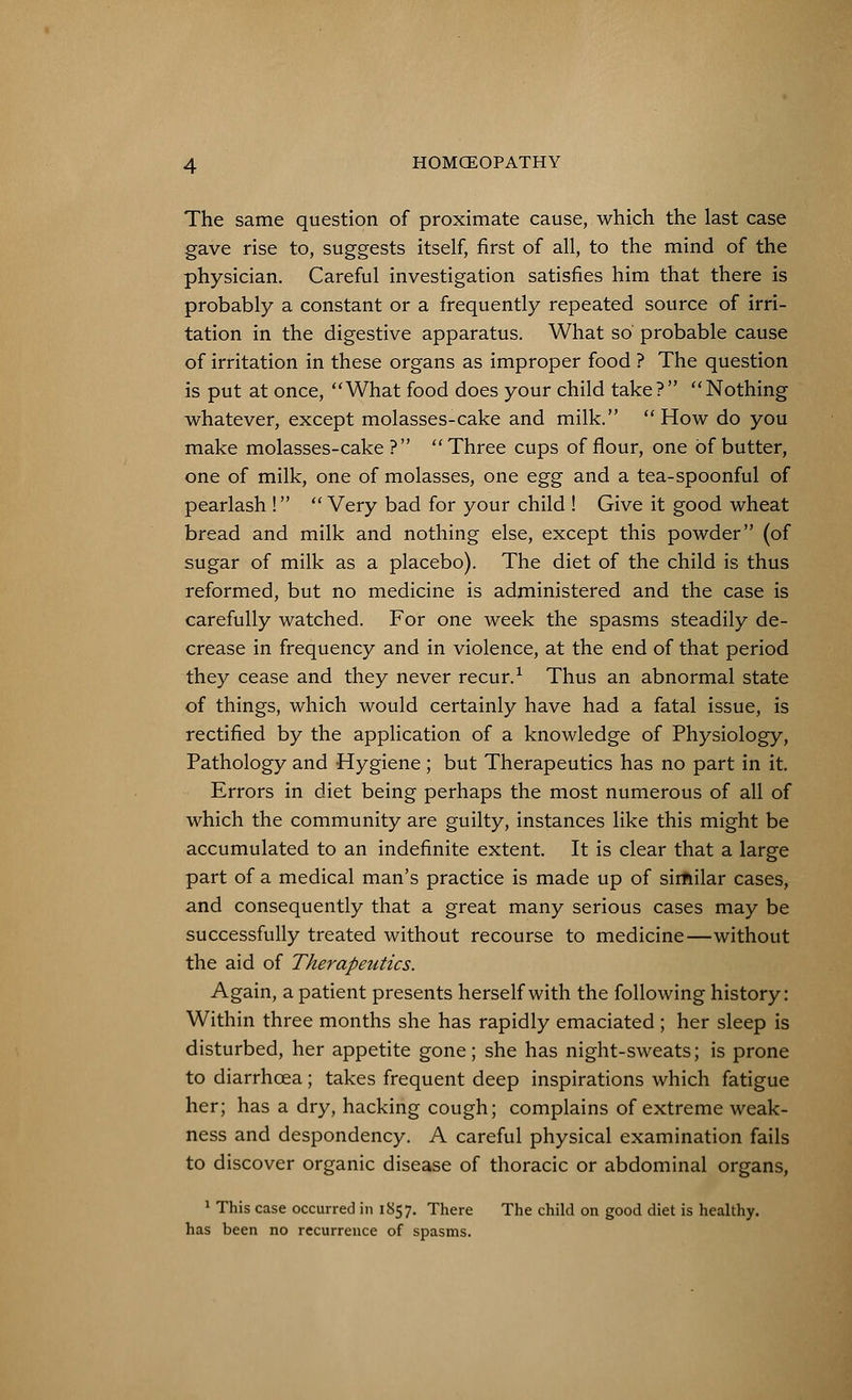 The same question of proximate cause, which the last case gave rise to, suggests itself, first of all, to the mind of the physician. Careful investigation satisfies him that there is probably a constant or a frequently repeated source of irri- tation in the digestive apparatus. What so probable cause of irritation in these organs as improper food ? The question is put at once, What food does your child take? Nothing whatever, except molasses-cake and milk. How do you make molasses-cake? Three cups of flour, one of butter, one of milk, one of molasses, one egg and a tea-spoonful of pearlash ! Very bad for your child ! Give it good wheat bread and milk and nothing else, except this powder (of sugar of milk as a placebo). The diet of the child is thus reformed, but no medicine is administered and the case is carefully watched. For one week the spasms steadily de- crease in frequency and in violence, at the end of that period they cease and they never recur.1 Thus an abnormal state of things, which would certainly have had a fatal issue, is rectified by the application of a knowledge of Physiology, Pathology and Hygiene ; but Therapeutics has no part in it. Errors in diet being perhaps the most numerous of all of which the community are guilty, instances like this might be accumulated to an indefinite extent. It is clear that a large part of a medical man's practice is made up of similar cases, and consequently that a great many serious cases may be successfully treated without recourse to medicine—without the aid of Therapeutics. Again, a patient presents herself with the following history: Within three months she has rapidly emaciated ; her sleep is disturbed, her appetite gone; she has night-sweats; is prone to diarrhoea; takes frequent deep inspirations which fatigue her; has a dry, hacking cough; complains of extreme weak- ness and despondency. A careful physical examination fails to discover organic disease of thoracic or abdominal organs, 1 This case occurred in 1857. There The child on good diet is healthy, has been no recurrence of spasms.