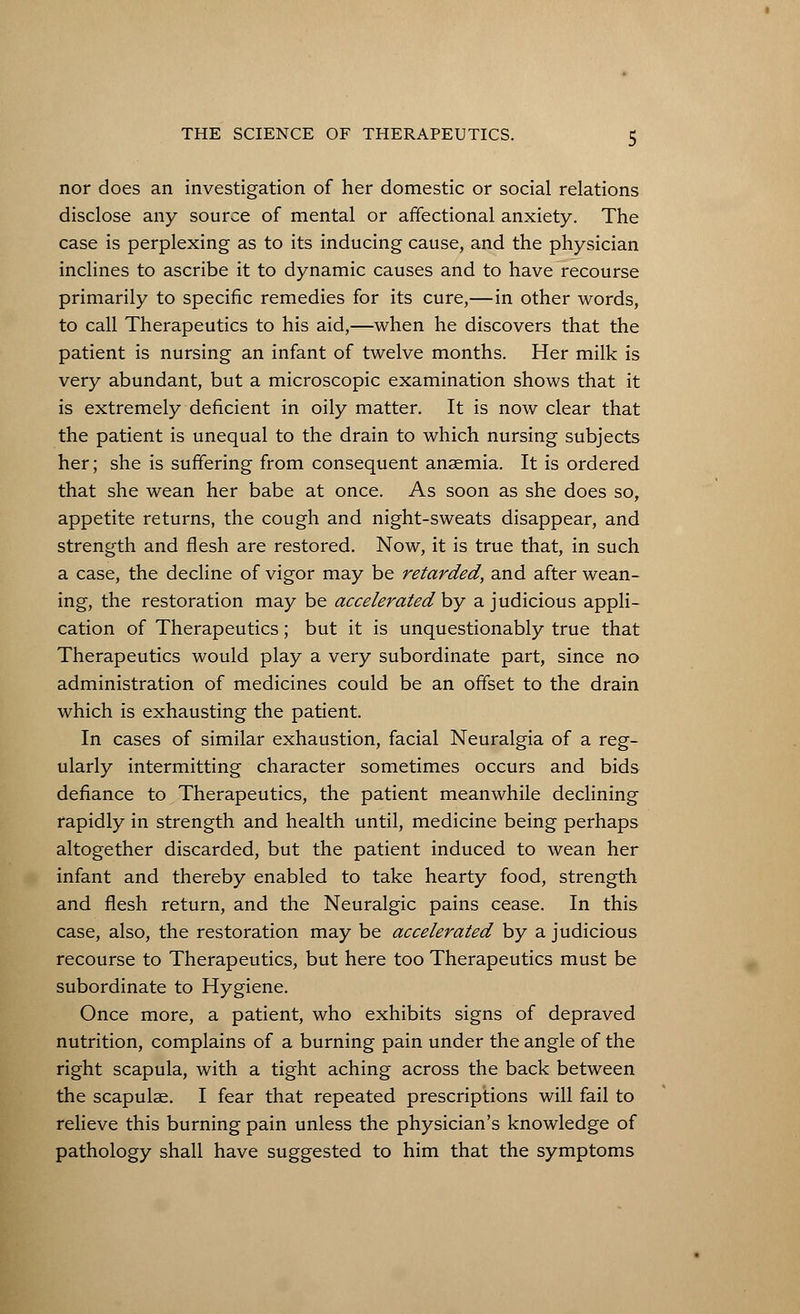 nor does an investigation of her domestic or social relations disclose any source of mental or affectional anxiety. The case is perplexing as to its inducing cause, and the physician inclines to ascribe it to dynamic causes and to have recourse primarily to specific remedies for its cure,—in other words, to call Therapeutics to his aid,—when he discovers that the patient is nursing an infant of twelve months. Her milk is very abundant, but a microscopic examination shows that it is extremely deficient in oily matter. It is now clear that the patient is unequal to the drain to which nursing subjects her; she is suffering from consequent anaemia. It is ordered that she wean her babe at once. As soon as she does so, appetite returns, the cough and night-sweats disappear, and strength and flesh are restored. Now, it is true that, in such a case, the decline of vigor may be retarded, and after wean- ing, the restoration may be accelerated by a judicious appli- cation of Therapeutics; but it is unquestionably true that Therapeutics would play a very subordinate part, since no administration of medicines could be an offset to the drain which is exhausting the patient. In cases of similar exhaustion, facial Neuralgia of a reg- ularly intermitting character sometimes occurs and bids defiance to Therapeutics, the patient meanwhile declining rapidly in strength and health until, medicine being perhaps altogether discarded, but the patient induced to wean her infant and thereby enabled to take hearty food, strength and flesh return, and the Neuralgic pains cease. In this case, also, the restoration may be accelerated by a judicious recourse to Therapeutics, but here too Therapeutics must be subordinate to Hygiene. Once more, a patient, who exhibits signs of depraved nutrition, complains of a burning pain under the angle of the right scapula, with a tight aching across the back between the scapulae. I fear that repeated prescriptions will fail to relieve this burning pain unless the physician's knowledge of pathology shall have suggested to him that the symptoms