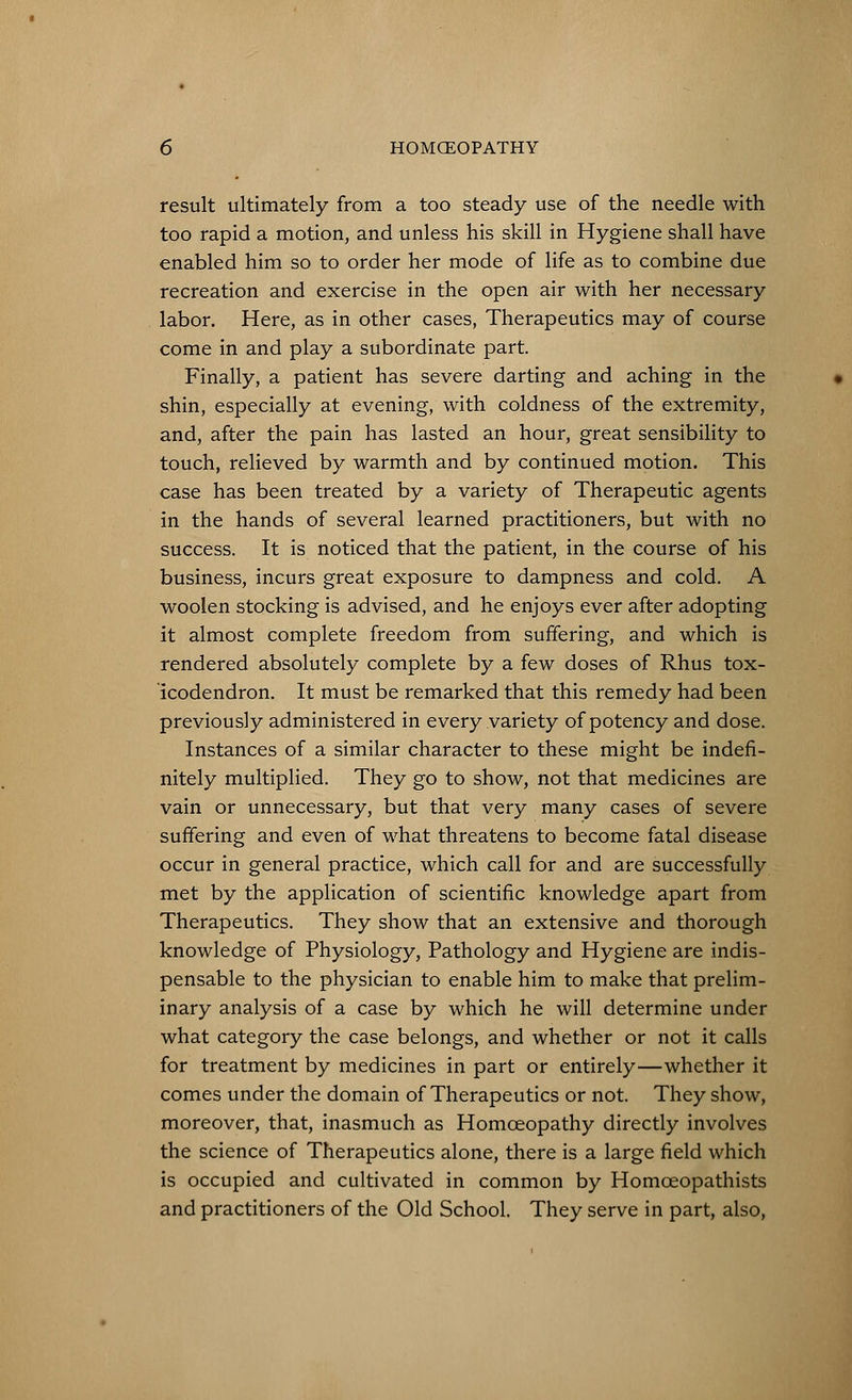 result ultimately from a too steady use of the needle with too rapid a motion, and unless his skill in Hygiene shall have enabled him so to order her mode of life as to combine due recreation and exercise in the open air with her necessary labor. Here, as in other cases, Therapeutics may of course come in and play a subordinate part. Finally, a patient has severe darting and aching in the shin, especially at evening, with coldness of the extremity, and, after the pain has lasted an hour, great sensibility to touch, relieved by warmth and by continued motion. This case has been treated by a variety of Therapeutic agents in the hands of several learned practitioners, but with no success. It is noticed that the patient, in the course of his business, incurs great exposure to dampness and cold. A woolen stocking is advised, and he enjoys ever after adopting it almost complete freedom from suffering, and which is rendered absolutely complete by a few doses of Rhus tox- icodendron. It must be remarked that this remedy had been previously administered in every variety of potency and dose. Instances of a similar character to these might be indefi- nitely multiplied. They go to show, not that medicines are vain or unnecessary, but that very many cases of severe suffering and even of what threatens to become fatal disease occur in general practice, which call for and are successfully met by the application of scientific knowledge apart from Therapeutics. They show that an extensive and thorough knowledge of Physiology, Pathology and Hygiene are indis- pensable to the physician to enable him to make that prelim- inary analysis of a case by which he will determine under what category the case belongs, and whether or not it calls for treatment by medicines in part or entirely—whether it comes under the domain of Therapeutics or not. They show, moreover, that, inasmuch as Homceopathy directly involves the science of Therapeutics alone, there is a large field which is occupied and cultivated in common by Homceopathists and practitioners of the Old School. They serve in part, also,