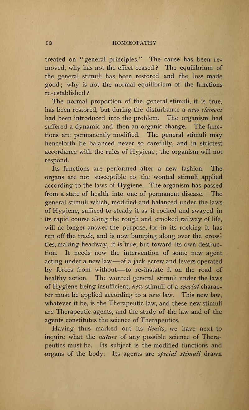 treated on general principles. The cause has been re- moved, why has not the effect ceased ? The equilibrium of the general stimuli has been restored and the loss made good; why is not the normal equilibrium of the functions re-established ? The normal proportion of the general stimuli, it is true, has been restored, but during the disturbance a new element had been introduced into the problem. The organism had suffered a dynamic and then an organic change. The func- tions are permanently modified. The general stimuli may henceforth be balanced never so carefully, and in strictest accordance with the rules of Hygiene ; the organism will not respond. Its functions are performed after a new fashion. The organs are not susceptible to the wonted stimuli applied according to the laws of Hygiene. The organism has passed from a state of health into one of permanent disease. The general stimuli which, modified and balanced under the laws of Hygiene, sufficed to steady it as it rocked and swayed in its rapid course along the rough and crooked railway of life, will no longer answer the purpose, for in its rocking it has run off the track, and is now bumping along over the cross- ties, making headway, it is true, but toward its own destruc- tion. It needs now the intervention of some new agent acting under a new law—of a jack-screw and levers operated by forces from without—to re-instate it on the road of healthy action. The wonted general stimuli under the laws of Hygiene being insufficient, new stimuli of a special charac- ter must be applied according to a new law. This new law, whatever it be, is the Therapeutic law, and these new stimuli are Therapeutic agents, and the study of the law and of the agents constitutes the science of Therapeutics. Having thus marked out its limits, we have next to inquire what the nature of any possible science of Thera- peutics must be. Its subject is the modified functions and organs of the body. Its agents are special stimuli drawn