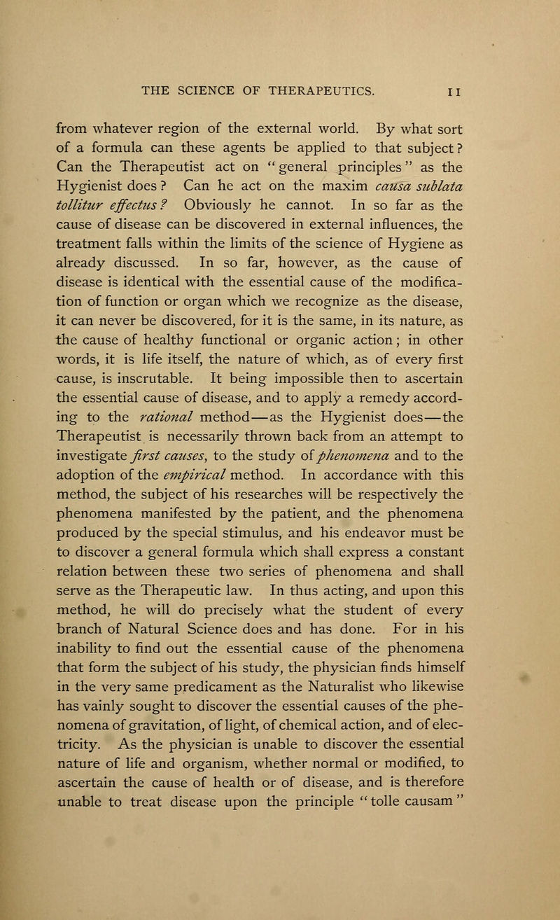 from whatever region of the external world. By what sort of a formula can these agents be applied to that subject? Can the Therapeutist act on  general principles as the Hygienist does ? Can he act on the maxim causa sublata tollitur effectus? Obviously he cannot. In so far as the cause of disease can be discovered in external influences, the treatment falls within the limits of the science of Hygiene as already discussed. In so far, however, as the cause of disease is identical with the essential cause of the modifica- tion of function or organ which we recognize as the disease, it can never be discovered, for it is the same, in its nature, as the cause of healthy functional or organic action; in other words, it is life itself, the nature of which, as of every first cause, is inscrutable. It being impossible then to ascertain the essential cause of disease, and to apply a remedy accord- ing to the rational method—as the Hygienist does—the Therapeutist is necessarily thrown back from an attempt to investigate first causes, to the study of phenomena and to the adoption of the empirical method. In accordance with this method, the subject of his researches will be respectively the phenomena manifested by the patient, and the phenomena produced by the special stimulus, and his endeavor must be to discover a general formula which shall express a constant relation between these two series of phenomena and shall serve as the Therapeutic law. In thus acting, and upon this method, he will do precisely what the student of every branch of Natural Science does and has done. For in his inability to find out the essential cause of the phenomena that form the subject of his study, the physician finds himself in the very same predicament as the Naturalist who likewise has vainly sought to discover the essential causes of the phe- nomena of gravitation, of light, of chemical action, and of elec- tricity. As the physician is unable to discover the essential nature of life and organism, whether normal or modified, to ascertain the cause of health or of disease, and is therefore unable to treat disease upon the principle tolle causam 