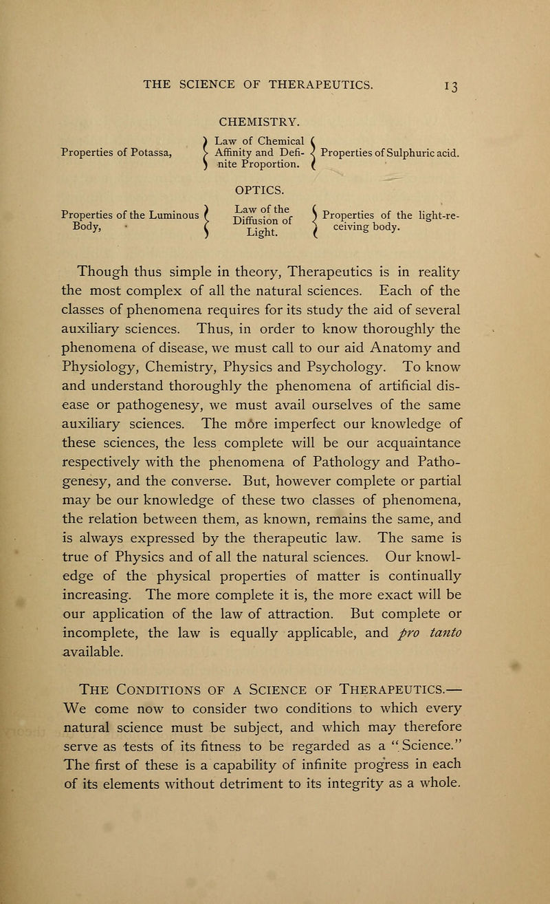 CHEMISTRY. ) Law of Chemical ( Properties of Potassa, > Affinity and Defi- < Properties of Sulphuric acid. j nite Proportion. ( OPTICS. Properties of the Luminous ( ^.-rc ■ c S Properties of the light-re- tj j > Diffusion 01 < K . , ■, ° Body, • ^ L. ht ^ ceivingbody. Though thus simple in theory, Therapeutics is in reality the most complex of all the natural sciences. Each of the classes of phenomena requires for its study the aid of several auxiliary sciences. Thus, in order to know thoroughly the phenomena of disease, we must call to our aid Anatomy and Physiology, Chemistry, Physics and Psychology. To know and understand thoroughly the phenomena of artificial dis- ease or pathogenesy, we must avail ourselves of the same auxiliary sciences. The more imperfect our knowledge of these sciences, the less complete will be our acquaintance respectively with the phenomena of Pathology and Patho- genesy, and the converse. But, however complete or partial may be our knowledge of these two classes of phenomena, the relation between them, as known, remains the same, and is always expressed by the therapeutic law. The same is true of Physics and of all the natural sciences. Our knowl- edge of the physical properties of matter is continually increasing. The more complete it is, the more exact will be our application of the law of attraction. But complete or incomplete, the law is equally applicable, and pro tanto available. The Conditions of a Science of Therapeutics.— We come now to consider two conditions to which every natural science must be subject, and which may therefore serve as tests of its fitness to be regarded as a Science. The first of these is a capability of infinite progress in each of its elements without detriment to its integrity as a whole.