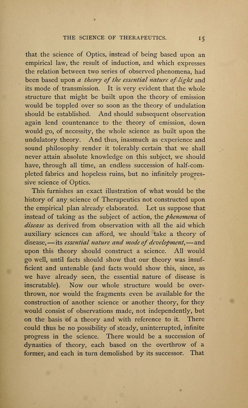that the science of Optics, instead of being based upon an empirical law, the result of induction, and which expresses the relation between two series of observed phenomena, had been based upon a theory of the essential nature of light and its mode of transmission. It is very evident that the whole structure that might be built upon the theory of emission would be toppled over so soon as the theory of undulation should be established. And should subsequent observation again lend countenance to the theory of emission, down would go, of necessity, the whole science as built upon the undulatory theory. And thus, inasmuch as experience and sound philosophy render it tolerably certain that we shall never attain absolute knowledge on this subject, we should have, through all time, an endless succession of half-com- pleted fabrics and hopeless ruins, but no infinitely progres- sive science of Optics. This furnishes an exact illustration of what would be the history of any science of Therapeutics not constructed upon the empirical plan already elaborated. Let us suppose that instead of taking as the subject of action, the phenomena of disease as derived from observation with all the aid which auxiliary sciences can afford, we should take a theory of disease, — its essential nature and mode of development,—and upon this theory should construct a science. All would go well, until facts should show that our theory was insuf- ficient and untenable (and facts would show this, since, as we have already seen, the essential nature of disease is inscrutable). Now our whole structure would be over- thrown, nor would the fragments even be available for the construction of another science or another theory, for they would consist of observations made, not independently, but on the basis of a theory and with reference to it. There could thus be no possibility of steady, uninterrupted, infinite progress in the science. There would be a succession of dynasties of theory, each based on the overthrow of a former, and each in turn demolished by its successor. That
